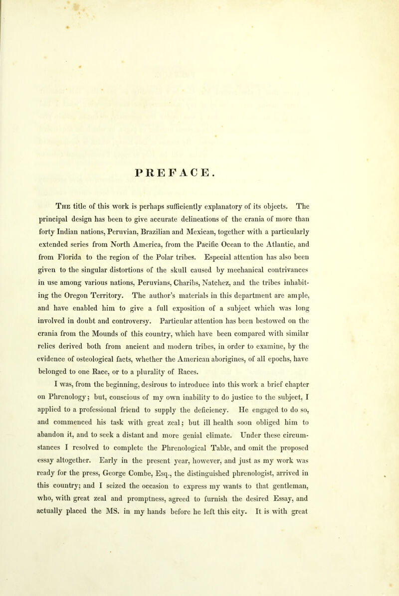 PREFACE. The title of this work is perhaps sufficiently explanatory of its objects. The principal design has been to give accurate delineations of the crania of more than forty Indian nations, Peruvian, Brazilian and Mexican, together with a particularly extended series from North America, from the Pacific Ocean to the Atlantic, and from Florida to the region of the Polar tribes. Especial attention has also been given to the singular distortions of the skull caused by mechanical contrivances in use among various nations, Peruvians, Charibs, Natchez, and the tribes inhabit- ing the Oregon Territory. The author’s materials in this department are ample, and have enabled him to give a full exposition of a subject which was long involved in doubt and controversy. Particular attention has been bestowed on the crania from the Mounds of this country, which have been compared with similar relics derived both from ancient and modern tribes, in order to examine, by the evidence of osteological facts, whether the American aborigines, of all epochs, have belonged to one Race, or to a plurality of Races. I was, from the beginning, desirous to introduce into this work a brief chapter on Phrenology; but, conscious of my own inability to do justice to the subject, I applied to a professional friend to supply the deficiency. He engaged to do so, and commenced his task with great zeal; but ill health soon obliged him to abandon it, and to seek a distant and more genial climate. Under these circum- stances I resolved to complete the Phrenological Table, and omit the proposed essay altogether. Early in the present year, however, and just as my work was ready for the press, George Combe, Esq., the distinguished phrenologist, arrived in this country; and I seized the occasion to express my wants to that gentleman, who, with great zeal and promptness, agreed to furnish the desired Essay, and actually placed the MS. in my hands before he left this city. It is with great