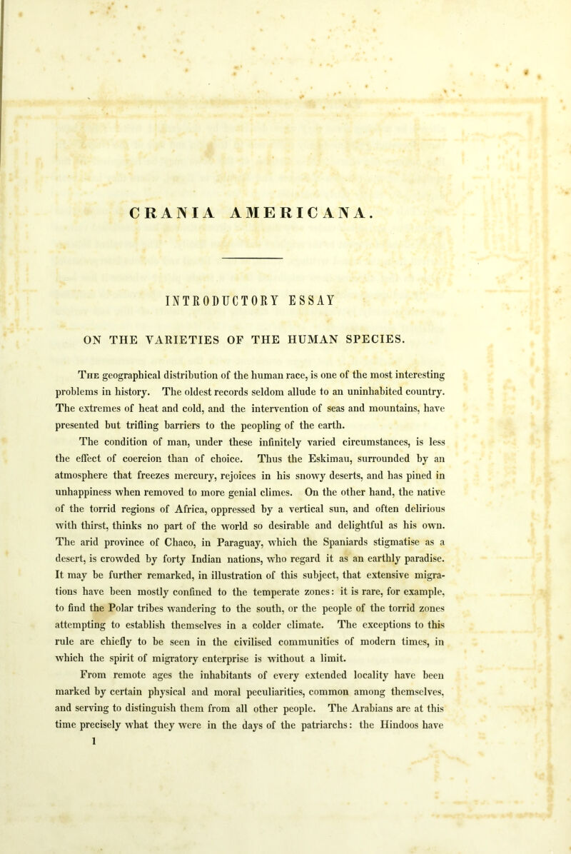 CRANIA AMERICANA. INTRODUCTORY ESSAY ON THE VARIETIES OF THE HUMAN SPECIES. The geographical distribution of the human race, is one of the most interesting problems in history. The oldest records seldom allude to an uninhabited country. The extremes of heat and cold, and the intervention of seas and mountains, have presented hut trifling harriers to the peopling of the earth. The condition of man, under these infinitely varied circumstances, is less the effect of coercion than of choice. Thus the Eskimau, surrounded by an atmosphere that freezes mercury, rejoices in his snowy deserts, and has pined in unhappiness when removed to more genial climes. On the other hand, the native of the torrid regions of Africa, oppressed by a vertical sun, and often delirious with thirst, thinks no part of the world so desirable and delightful as his own. The arid province of Chaco, in Paraguay, which the Spaniards stigmatise as a desert, is crowded by forty Indian nations, who regard it as an earthly paradise. It may he further remarked, in illustration of this subject, that extensive migra- tions have been mostly confined to the temperate zones: it is rare, for example, to find the Polar tribes wandering to the south, or the people of the torrid zones attempting to establish themselves in a colder climate. The exceptions to this rule are chiefly to be seen in the civilised communities of modern times, in which the spirit of migratory enterprise is without a limit. From remote ages the inhabitants of every extended locality have been marked by certain physical and moral peculiarities, common among themselves, and serving to distinguish them from all other people. The Arabians are at this time precisely what they were in the days of the patriarchs: the Hindoos have