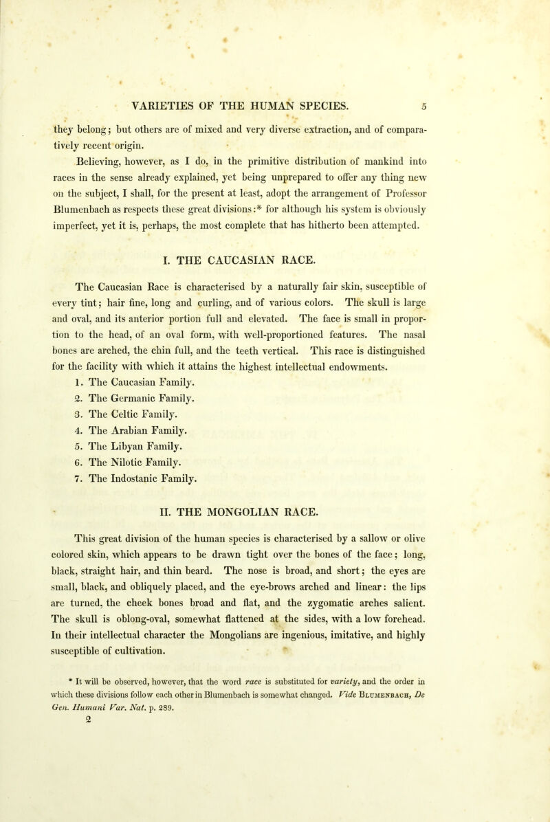 they belong; but others are of mixed and very diverse extraction, and of compara- tively recent origin. Believing, however, as I do, in the primitive distribution of mankind into races in the sense already explained, yet being unprepared to offer any thing new on the subject, I shall, for the present at least, adopt the arrangement of Professor Blumenbach as respects these great divisions:* for although his system is obviously imperfect, yet it is, perhaps, the most complete that has hitherto been attempted. I. THE CAUCASIAN RACE. The Caucasian Race is characterised by a naturally fair skin, susceptible of every tint; hair fine, long and curling, and of various colors. The skull is large and oval, and its anterior portion full and elevated. The face is small in propor- tion to the head, of an oval form, with well-proportioned features. The nasal bones are arched, the chin full, and the teeth vertical. This race is distinguished for the facility with which it attains the highest intellectual endowments. 1. The Caucasian Family. 2. The Germanic Family. 3. The Celtic Family. 4. The Arabian Family. 5. The Libyan Family. 6. The Nilotic Family. 7. The Indostanic Family. II. THE MONGOLIAN RACE. This great division of the human species is characterised by a sallow or olive colored skin, which appears to be drawn tight over the bones of the face; long, black, straight hair, and thin beard. The nose is broad, and short; the eyes are small, black, and obliquely placed, and the eye-brows arched and linear: the lips are turned, the cheek bones broad and flat, and the zygomatic arches salient. The skull is oblong-oval, somewhat flattened at the sides, with a low forehead. In their intellectual character the Mongolians are ingenious, imitative, and highly susceptible of cultivation. * It will be observed, however, that the word race is substituted for variety, and the order in which these divisions follow each other in Blumenbach is somewhat changed. Vide Blumenbach, De Gen. Humani Var. Nat. p. 289. 2