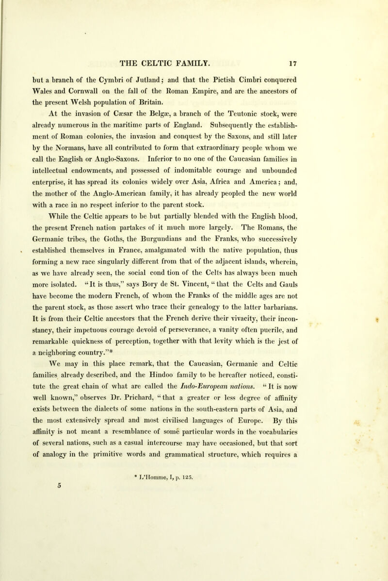 but a branch of the Cymbri of Jutland; and that the Pictish Cimbri conquered Wales and Cornwall on the fall of the Roman Empire, and are the ancestors of the present Welsh population of Britain. At the invasion of Caesar the Belgae, a branch of the Teutonic stock, were already numerous in the maritime parts of England. Subsequently the establish- ment of Roman colonies, the invasion and conquest by the Saxons, and still later by the Normans, have all contributed to form that extraordinary people whom we call the English or Anglo-Saxons. Inferior to no one of the Caucasian families in intellectual endowments, and possessed of indomitable courage and unbounded enterprise, it has spread its colonies widely over Asia, Africa and America; and, the mother of the Anglo-American family, it has already peopled the new world with a race in no respect inferior to the parent stock. While the Celtic appears to be but partially blended with the English blood, the present French nation partakes of it much more largely. The Romans, the Germanic tribes, the Goths, the Burgundians and the Franks, who successively established themselves in France, amalgamated with the native population, thus forming a new race singularly different from that of the adjacent islands, wherein, as we have already seen, the social cond tion of the Celts has always been much more isolated. “It is thus,” says Bory de St. Vincent, “that the Celts and Gauls have become the modern French, of whom the Franks of the middle ages are not the parent stock, as those assert who trace their genealogy to the latter barbarians. It is from their Celtic ancestors that the French derive their vivacity, their incon- stancy, their impetuous courage devoid of perseverance, a vanity often puerile, and remarkable quickness of perception, together with that levity which is the jest of a neighboring country.”* We may in this place remark, that the Caucasian, Germanic and Celtic families already described, and the Hindoo family to be hereafter noticed, consti- tute the great chain of what are called the Indo-European nations. “ It is now well known,” observes Dr. Prichard, “ that a greater or less degree of affinity exists between the dialects of some nations in the south-eastern parts of Asia, and the most extensively spread and most civilised languages of Europe. By this affinity is not meant a resemblance of some particular words in the vocabularies of several nations, such as a casual intercourse may have occasioned, but that sort of analogy in the primitive words and grammatical structure, which requires a 5