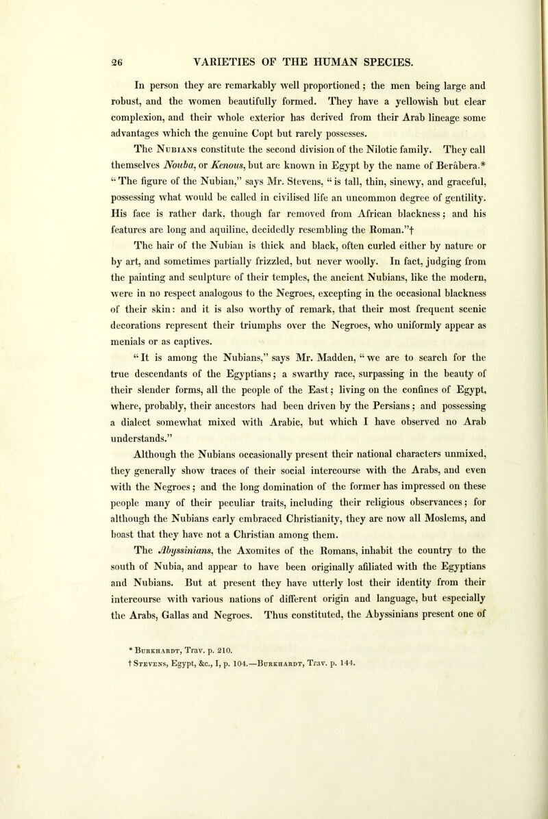 In person they are remarkably well proportioned; the men being large and robust, and the women beautifully formed. They have a yellowish but clear complexion, and their whole exterior has derived from their Arab lineage some advantages which the genuine Copt but rarely possesses. The Nubians constitute the second division of the Nilotic family. They call themselves Nouba, or Kenous, but are known in Egypt by the name of Berabera.* “The figure of the Nubian,” says Mr. Stevens, “is tall, thin, sinewy, and graceful, possessing what wrould be called in civilised life an uncommon degree of gentility. His face is rather dark, though far removed from African blackness; and his features are long and aquiline, decidedly resembling the Roman.”f The hair of the Nubian is thick and black, often curled either by nature or by art, and sometimes partially frizzled, but never woolly. In fact, judging from the painting and sculpture of their temples, the ancient Nubians, like the modern, were in no respect analogous to the Negroes, excepting in the occasional blackness of their skin: and it is also worthy of remark, that their most frequent scenic decorations represent their triumphs over the Negroes, who uniformly appear as menials or as captives. “ It is among the Nubians,” says Mr. Madden, “ we are to search for the true descendants of the Egyptians; a swarthy race, surpassing in the beauty of their slender forms, all the people of the East; living on the confines of Egypt, where, probably, their ancestors had been driven by the Persians; and possessing a dialect somewhat mixed with Arabic, hut which I have observed no Arab understands.” Although the Nubians occasionally present their national characters unmixed, they generally show traces of their social intercourse with the Arabs, and even with the Negroes; and the long domination of the former has impressed on these people many of their peculiar traits, including their religious observances; for although the Nubians early embraced Christianity, they are now all Moslems, and boast that they have not a Christian among them. The Myssinians, the Axomites of the Romans, inhabit the country to the south of Nubia, and appear to have been originally afiliated with the Egyptians and Nubians. But at present they have utterly lost their identity from their intercourse with various nations of different origin and language, but especially the Arabs, Gallas and Negroes. Thus constituted, the Abyssinians present one of * Burkhardt, Trav. p. 210. t Stevens, Egypt, &c., I, p. 104.—Burkhardt, Trav. p. 144.