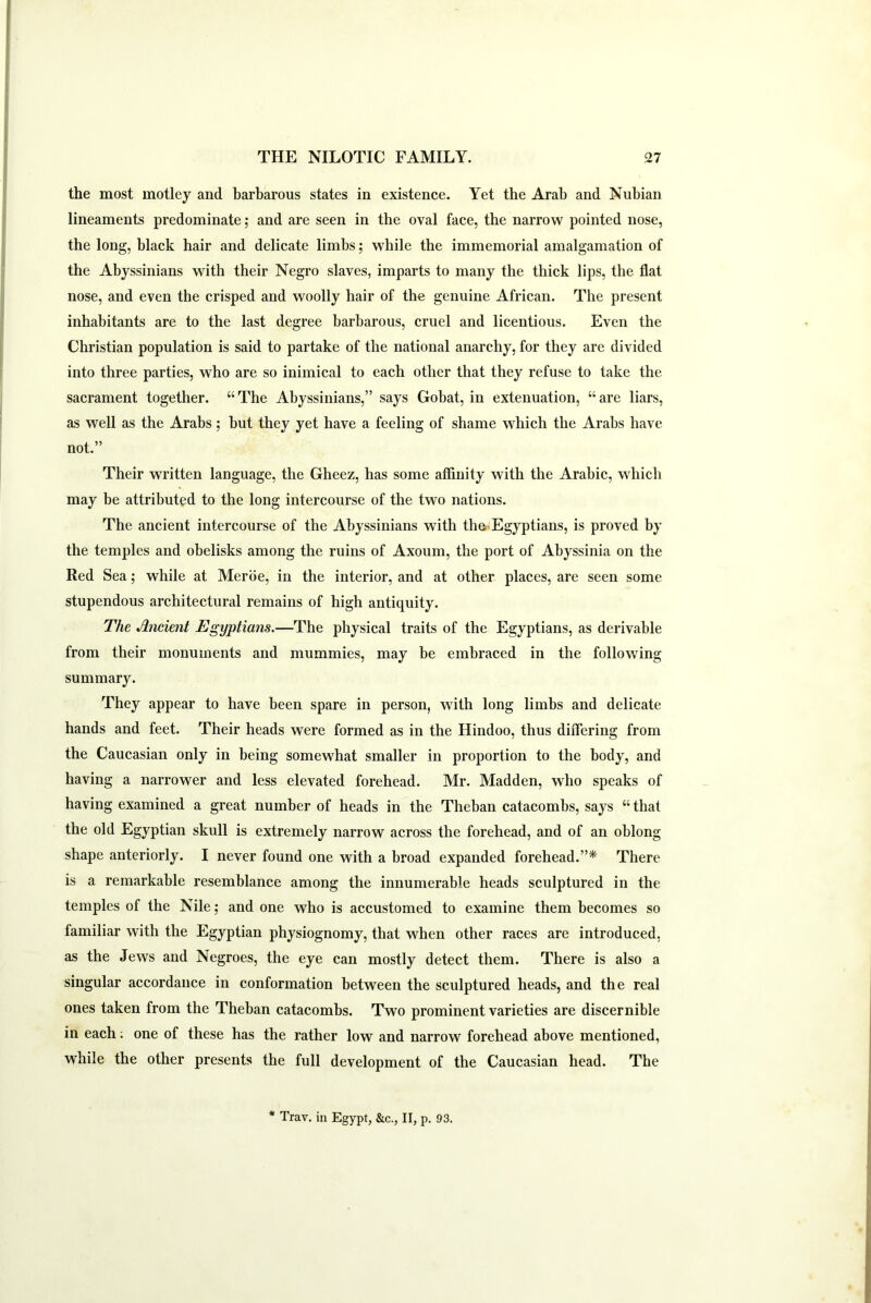 the most motley and barbarous states in existence. Yet the Arab and Nubian lineaments predominate; and are seen in the oval face, the narrow pointed nose, the long, black hair and delicate limbs; while the immemorial amalgamation of the Abyssinians with their Negro slaves, imparts to many the thick lips, the flat nose, and even the crisped and woolly hair of the genuine African. The present inhabitants are to the last degree barbarous, cruel and licentious. Even the Christian population is said to partake of the national anarchy, for they are divided into three parties, who are so inimical to each other that they refuse to take the sacrament together. “The Abyssinians,” says Gobat, in extenuation, “are liars, as well as the Arabs; but they yet have a feeling of shame which the Arabs have not.” Their written language, the Gheez, has some affinity with the Arabic, which may be attributed to the long intercourse of the two nations. The ancient intercourse of the Abyssinians with the** Egyptians, is proved by the temples and obelisks among the ruins of Axoum, the port of Abyssinia on the Red Sea; while at Merbe, in the interior, and at other places, are seen some stupendous architectural remains of high antiquity. The Ancient Egyptians.—The physical traits of the Egyptians, as derivable from their monuments and mummies, may be embraced in the following summary. They appear to have been spare in person, with long limbs and delicate hands and feet. Their heads were formed as in the Hindoo, thus differing from the Caucasian only in being somewhat smaller in proportion to the body, and having a narrower and less elevated forehead. Mr. Madden, who speaks of having examined a great number of heads in the Theban catacombs, says “that the old Egyptian skull is extremely narrow across the forehead, and of an oblong shape anteriorly. I never found one with a broad expanded forehead.”* There is a remarkable resemblance among the innumerable heads sculptured in the temples of the Nile; and one who is accustomed to examine them becomes so familiar with the Egyptian physiognomy, that when other races are introduced, as the Jews and Negroes, the eye can mostly detect them. There is also a singular accordance in conformation between the sculptured heads, and the real ones taken from the Theban catacombs. Two prominent varieties are discernible in each; one of these has the rather low and narrow forehead above mentioned, while the other presents the full development of the Caucasian head. The * Trav. in Egypt, &c., II, p. 93.