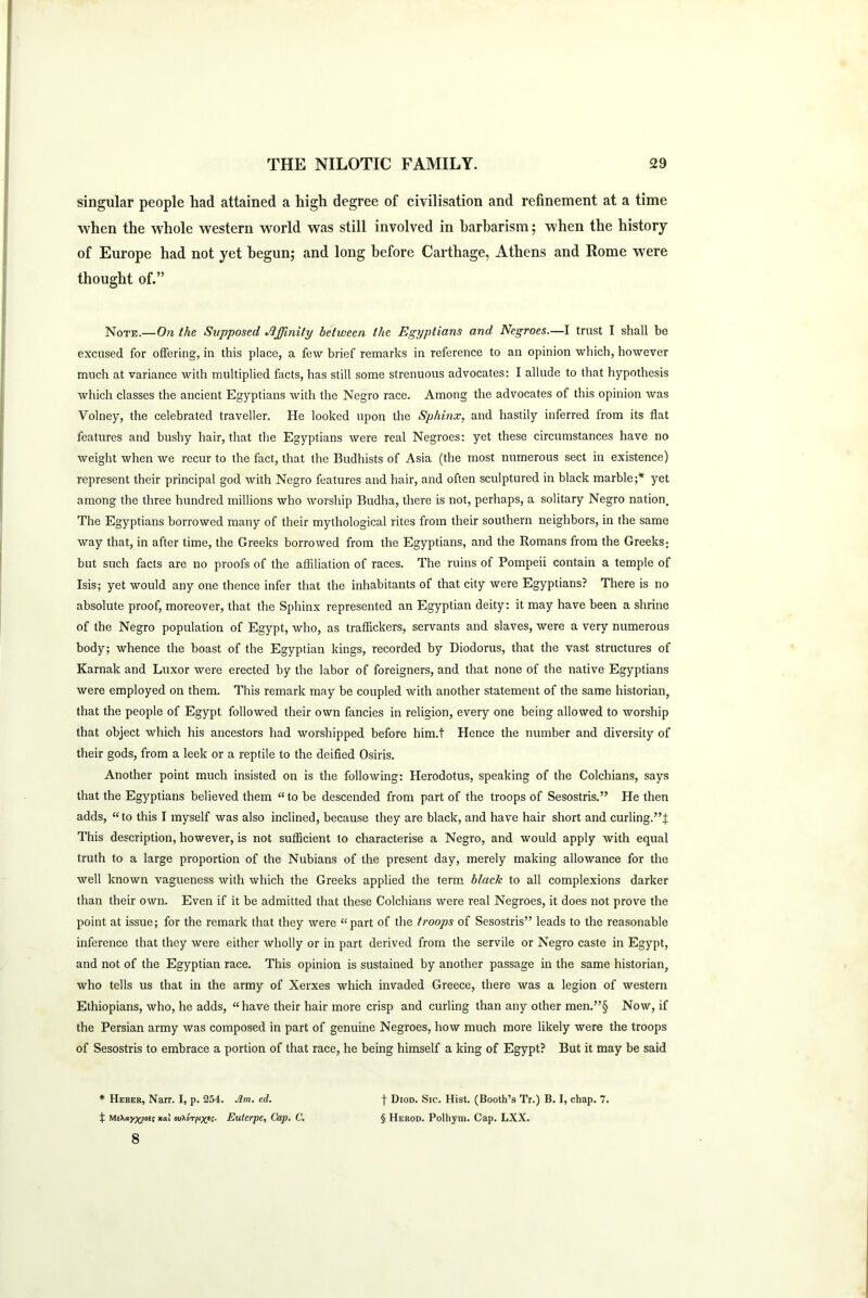 singular people had attained a high degree of civilisation and refinement at a time when the whole western world was still involved in barbarism; when the history of Europe had not yet begun; and long before Carthage, Athens and Rome were thought of.” Note.— On the Supposed Affinity between the Egyptians and Negroes.—I trust I shall be excused for offering, in this place, a few brief remarks in reference to an opinion which, however much at variance with multiplied facts, has still some strenuous advocates: I allude to that hypothesis which classes the ancient Egyptians with the Negro race. Among the advocates of this opinion was Yolney, the celebrated traveller. He looked upon the Sphinx, and hastily inferred from its flat features and bushy hair, that the Egyptians were real Negroes: yet these circumstances have no weight when we recur to the fact, that the Budhists of Asia (the most numerous sect in existence) represent their principal god with Negro features and hair, and often sculptured in black marble;* yet among the three hundred millions who worship Budha, there is not, perhaps, a solitary Negro nation. The Egyptians borrowed many of their mythological rites from their southern neighbors, in the same way that, in after time, the Greeks borrowed from the Egyptians, and the Romans from the Greeks; but such facts are no proofs of the affiliation of races. The ruins of Pompeii contain a temple of Isis; yet would any one thence infer that the inhabitants of that city were Egyptians? There is no absolute proof, moreover, that the Sphinx represented an Egyptian deity: it may have been a shrine of the Negro population of Egypt, who, as traffickers, servants and slaves, were a very numerous body; whence the boast of the Egyptian kings, recorded by Diodorus, that the vast structures of Karnak and Luxor were erected by the labor of foreigners, and that none of the native Egyptians were employed on them. This remark may be coupled with another statement of the same historian, that the people of Egypt followed their own fancies in religion, every one being allowed to worship that object which his ancestors had worshipped before him.t Hence the number and diversity of their gods, from a leek or a reptile to the deified Osiris. Another point much insisted on is the following: Herodotus, speaking of the Colchians, says that the Egyptians believed them “to be descended from part of the troops of Sesostris.” He then adds, “to this I myself was also inclined, because they are black, and have hair short and curling.”:): This description, however, is not sufficient to characterise a Negro, and would apply with equal truth to a large proportion of the Nubians of the present day, merely making allowance for the well known vagueness with which the Greeks applied the term black to all complexions darker than their own. Even if it be admitted that these Colchians were real Negroes, it does not prove the point at issue; for the remark that they were “part of the troops of Sesostris” leads to the reasonable inference that they were either wholly or in part derived from the servile or Negro caste in Egypt, and not of the Egyptian race. This opinion is sustained by another passage in the same historian, who tells us that in the army of Xerxes which invaded Greece, there was a legion of western Ethiopians, who, he adds, “ have their hair more crisp and curling than any other men.”§ Now, if the Persian army was composed in part of genuine Negroes, how much more likely were the troops of Sesostris to embrace a portion of that race, he being himself a king of Egypt? But it may be said * Heber, Narr. I, p. 254. Jim. ed. j- Diod. Sic. Hist. (Booth’s Tr.) B. I, chap. 7. X MeXayX'Pot' jtai ovXorpi^ti- Euterpe, Cap. C. § Herod. Polhym. Cap. LXX. 8