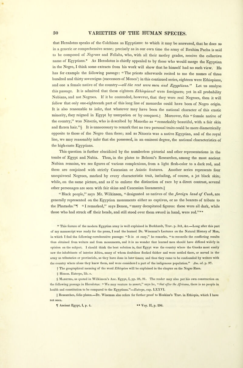 that Herodotus speaks of the Colchians as Egyptians: to which it may be answered, that he does so in a generic or comprehensive sense; precisely as in our own time the army of Ibrahim Pacha is said to be composed of Negroes and Fellahs, who, with all their motley grades, receive the collective name of Egyptians* * * § As Herodotus is chiefly appealed to by those who would merge the Egyptian in the Negro, I think some extracts from his work will show that he himself had no such view. He has for example the following passage: “The priests afterwards recited to me the names of three hundred and thirty sovereigns (successors of Menes:) in this continued series, eighteen were Ethiopians, and one a female native of the country—all the rest were men and Egyptians.” Let us analyse this passage. It is admitted that these eighteen Ethiopianst were foreigners; yet in all probability Nubians, and not Negroes. If it be contended, however, that they were real Negroes, then it will follow that only one-eighteenth part of this long line of monarchs could have been of Negro origin. It is also reasonable to infer, that whatever may have been the national character of this exotic minority, they reigned in Egypt by usurpation or by conquest.} Moreover, this “female native of the country,” was Nitocris, who is described by Manetho as “ remarkably beautiful, with a fair skin and flaxen hair.”§ It is unnecessary to remark that no two personal traits could be more diametrically opposite to those of the Negro than these; and as Nitocris was a native Egyptian, and of the royal line, we may reasonably infer that she possessed, in an eminent degree, the national characteristics of the high-caste Egyptians. This question is further elucidated by the numberless pictorial and other representations in the tombs of Egypt and Nubia. Thus, in the plates to Belzoni’s Researches, among the most ancient Nubian remains, we see figures of various complexions, from a light flesh-color to a dark red, and these are conjoined with strictly Caucasian or Asiatic features. Another series represents four unequivocal Negroes, marked by every characteristic trait, including, of course, a jet black skin; while, on the same picture, and as if to enforce the distinction of race by a direct contrast, several other personages are seen with fair skins and Caucasian lineaments.|| “Black people,” says Mr. Wilkinson, “designated as natives of the foreign land of Cush, are generally represented on the Egyptian monuments either as captives, or as the bearers of tribute to the Pharaohs.”1T “I remarked,” says Denon, “many decapitated figures: these were all dark, while those who had struck off their heads, and still stood over them sword in hand, were red.”** * This feature of the modern Egyptian army is well explained in Burkhardt, Trav. p. 341, &c.—Long after this part of my manuscript was ready for the press, I read the learned Dr. Wiseman’s Lectures on the Natural History of Man, in which I find the following corroborative passage: “It is ot easy,” he remarks, “ to reconcile the conflicting results thus obtained from writers and from monuments, and it is no wonder that learned men should have differed widely in opinion on the subject. I should think the best solution is, that Egypt was the country where the Greeks most easily saw the inhabitants of interior Africa, many of whom doubtless flocked thither and were settled there, or served in the army as tributaries or provincials, as they have done in later times; and thus they came to be confounded by writers with the country where alone they knew them, and were considero 1 a part of the indigenous population.” Am. ed. p. 97. f The geographical meaning of the word Ethiopian will be explained in the chapter on the Negro Race. f Herod. Euterpe, lib. c. § Manetho, as quoted in Wilkinson’s Anc. Egypt, I, pp. 28, 91. The reader may also put his own construction on the following passage in Herodotus: “We may venture to assert,” says he, “that after the Africans, there is no people in health and constitution to be compared to the Egyptians.”—Euterpe, cap. LXXVI. [| Researches, folio plates.—Dr. Wiseman also refers for further proof to Hoskins’s Trav. in Ethiopia, which I have not seen. f Ancient Egypt, I, p. 4. ** Voy. II, p. 296.