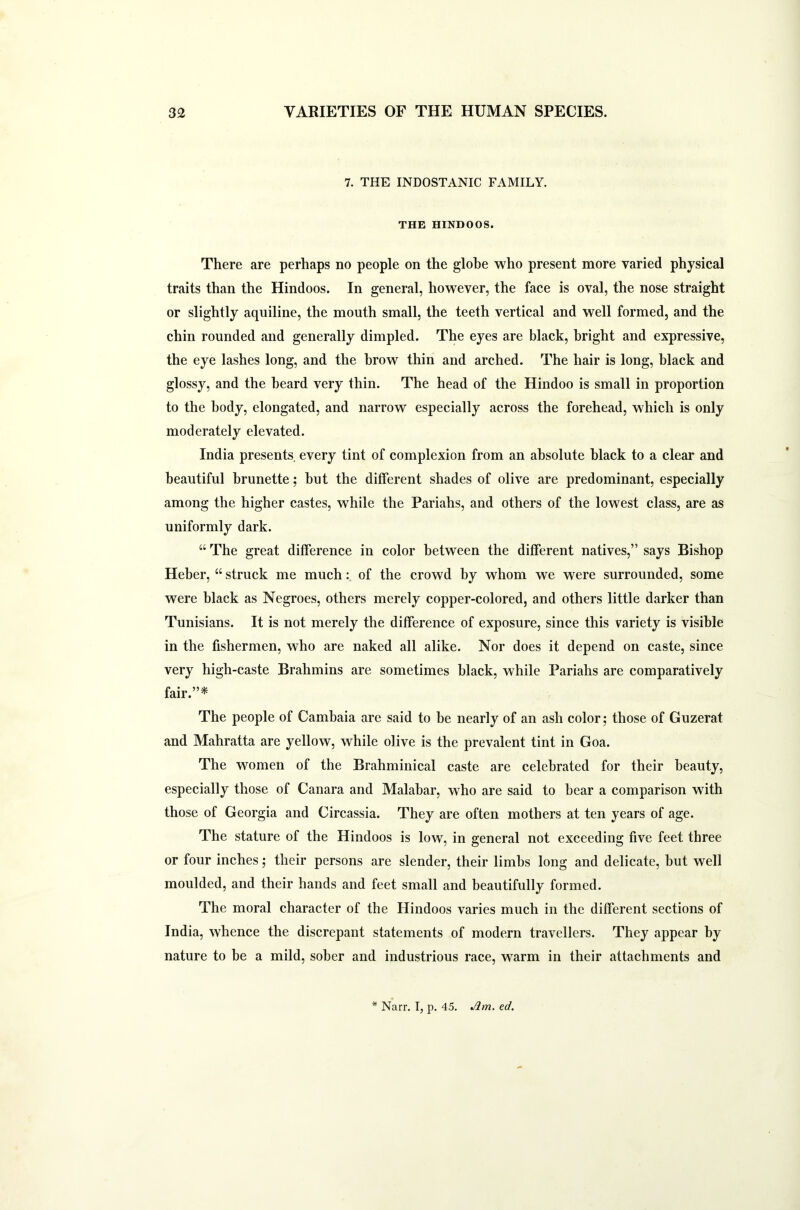 7. THE INDOSTANIC FAMILY. THE HINDOOS. There are perhaps no people on the globe who present more varied physical traits than the Hindoos. In general, however, the face is oval, the nose straight or slightly aquiline, the mouth small, the teeth vertical and well formed, and the chin rounded and generally dimpled. The eyes are black, bright and expressive, the eye lashes long, and the brow thin and arched. The hair is long, black and glossy, and the beard very thin. The head of the Hindoo is small in proportion to the body, elongated, and narrow especially across the forehead, which is only moderately elevated. India presents, every tint of complexion from an absolute black to a clear and beautiful brunette; but the different shades of olive are predominant, especially among the higher castes, while the Pariahs, and others of the lowest class, are as uniformly dark. “ The great difference in color between the different natives,” says Bishop Heber, “ struck me much: of the crowd by whom we were surrounded, some were black as Negroes, others merely copper-colored, and others little darker than Tunisians. It is not merely the difference of exposure, since this variety is visible in the fishermen, who are naked all alike. Nor does it depend on caste, since very high-caste Brahmins are sometimes black, while Pariahs are comparatively fair.”* The people of Cambaia are said to be nearly of an ash color; those of Guzerat and Mahratta are yellow, while olive is the prevalent tint in Goa. The women of the Brahminical caste are celebrated for their beauty, especially those of Canara and Malabar, who are said to bear a comparison with those of Georgia and Circassia. They are often mothers at ten years of age. The stature of the Hindoos is low, in general not exceeding five feet three or four inches; their persons are slender, their limbs long and delicate, but well moulded, and their hands and feet small and beautifully formed. The moral character of the Hindoos varies much in the different sections of India, whence the discrepant statements of modern travellers. They appear by nature to be a mild, sober and industrious race, warm in their attachments and Narr. I, p. 45. Am. ed.