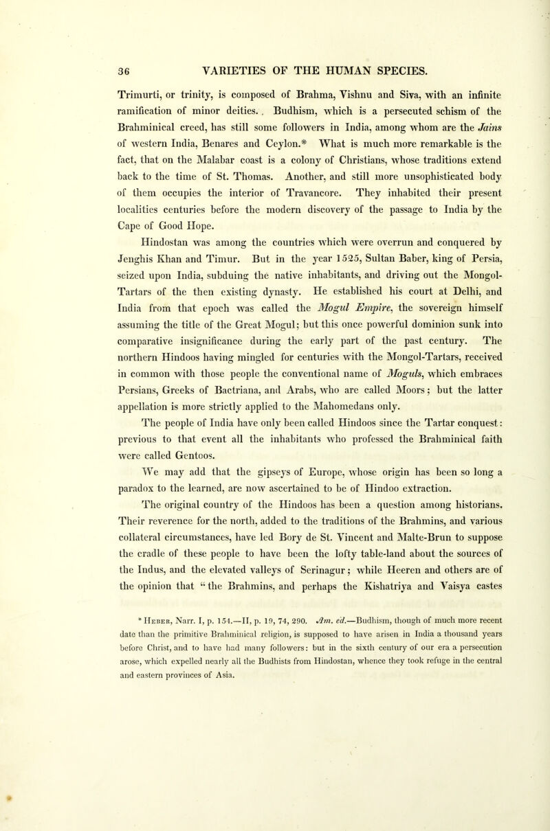 Trimurti, or trinity, is composed of Brahma, Vishnu and Siva, with an infinite ramification of minor deities. . Budhism, which is a persecuted schism of the Brahminical creed, has still some followers in India, among whom are the Jains of western India, Benares and Ceylon.* What is much more remarkable is the fact, that on the Malabar coast is a colony of Christians, whose traditions extend back to the time of St. Thomas. Another, and still more unsophisticated body of them occupies the interior of Travancore. They inhabited their present localities centuries before the modern discovery of the passage to India by the Cape of Good Hope. Hindostan was among the countries which were overrun and conquered by Jenghis Khan and Timur. But in the year 1525, Sultan Baber, king of Persia, seized upon India, subduing the native inhabitants, and driving out the Mongol- Tartars of the then existing dynasty. He established his court at Delhi, and India from that epoch was called the Mogul Empire, the sovereign himself assuming the title of the Great Mogul; but this once powerful dominion sunk into comparative insignificance during the early part of the past century. The northern Hindoos having mingled for centuries with the Mongol-Tartars, received in common with those people the conventional name of Moguls, which embraces Persians, Greeks of Bactriana, and Arabs, who are called Moors; but the latter appellation is more strictly applied to the Mahomedans only. The people of India have only been called Hindoos since the Tartar conquest: previous to that event all the inhabitants who professed the Brahminical faith were called Gentoos. We may add that the gipseys of Europe, whose origin has been so long a paradox to the learned, are now ascertained to be of Hindoo extraction. The original country of the Hindoos has been a question among historians. Their reverence for the north, added to the traditions of the Brahmins, and various collateral circumstances, have led Bory de St. Vincent and Malte-Brun to suppose the cradle of these people to have been the lofty table-land about the sources of the Indus, and the elevated valleys of Serinagur; while Heeren and others are of the opinion that “ the Brahmins, and perhaps the Kishatriya and Vaisya castes * IIeber, Narr. I, p. 154.—II, p. 19, 74, 290. Am. ed.—Budhism, though of much more recent date than the primitive Brahminical religion, is supposed to have arisen in India a thousand years before Christ, and to have had many followers: but in the sixth century of our era a persecution arose, which expelled nearly all the Budhists from Hindostan, whence they took refuge in the central and eastern provinces of Asia.