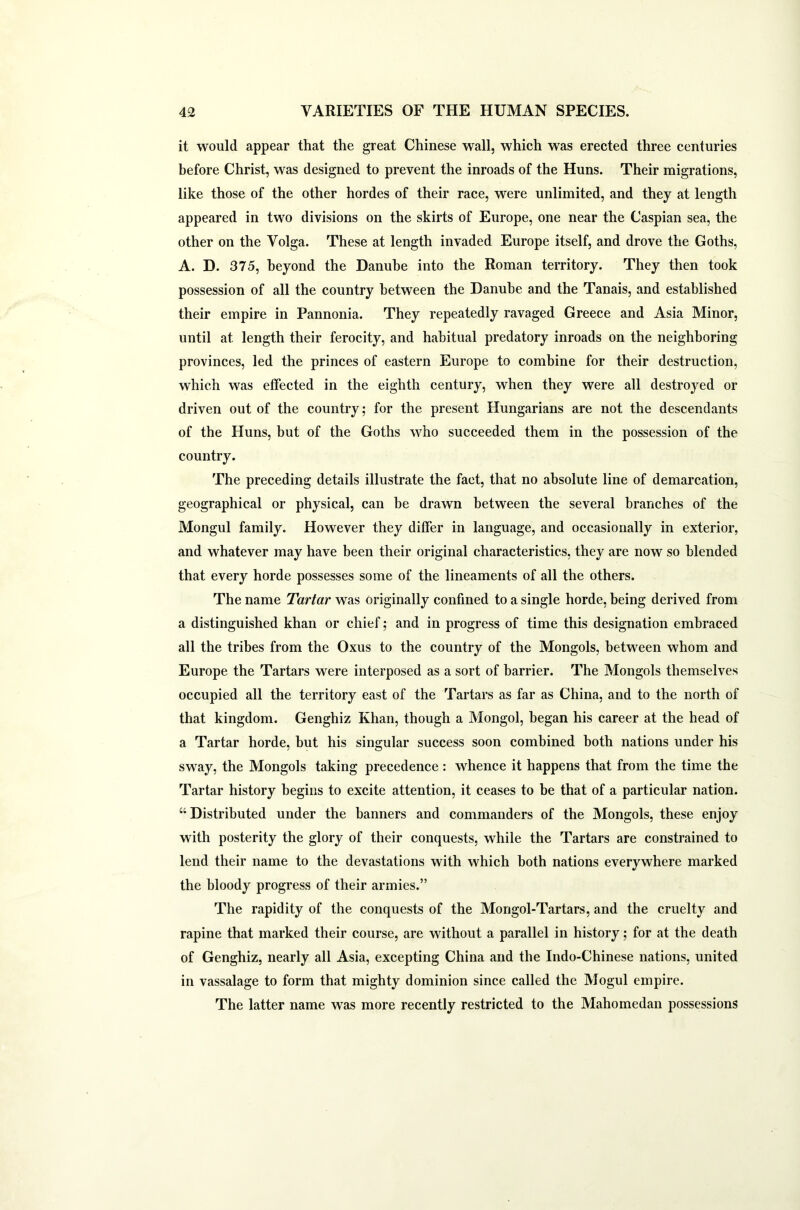 it would appear that the great Chinese wall, which was erected three centuries before Christ, was designed to prevent the inroads of the Huns. Their migrations, like those of the other hordes of their race, were unlimited, and they at length appeared in two divisions on the skirts of Europe, one near the Caspian sea, the other on the Volga. These at length invaded Europe itself, and drove the Goths, A. D. 375, beyond the Danube into the Roman territory. They then took possession of all the country between the Danube and the Tanais, and established their empire in Pannonia. They repeatedly ravaged Greece and Asia Minor, until at length their ferocity, and habitual predatory inroads on the neighboring provinces, led the princes of eastern Europe to combine for their destruction, which was effected in the eighth century, when they were all destroyed or driven out of the country; for the present Hungarians are not the descendants of the Huns, but of the Goths who succeeded them in the possession of the country. The preceding details illustrate the fact, that no absolute line of demarcation, geographical or physical, can be drawn between the several branches of the Mongul family. However they differ in language, and occasionally in exterior, and whatever may have been their original characteristics, they are now so blended that every horde possesses some of the lineaments of all the others. The name Tartar was originally confined to a single horde, being derived from a distinguished khan or chief; and in progress of time this designation embraced all the tribes from the Oxus to the country of the Mongols, between whom and Europe the Tartars were interposed as a sort of barrier. The Mongols themselves occupied all the territory east of the Tartars as far as China, and to the north of that kingdom. Genghiz Khan, though a Mongol, began his career at the head of a Tartar horde, but his singular success soon combined both nations under his sway, the Mongols taking precedence: whence it happens that from the time the Tartar history begins to excite attention, it ceases to be that of a particular nation. “ Distributed under the banners and commanders of the Mongols, these enjoy with posterity the glory of their conquests, while the Tartars are constrained to lend their name to the devastations with which both nations everywhere marked the bloody progress of their armies.” The rapidity of the conquests of the Mongol-Tartars, and the cruelty and rapine that marked their course, are without a parallel in history; for at the death of Genghiz, nearly all Asia, excepting China and the Indo-Chinese nations, united in vassalage to form that mighty dominion since called the Mogul empire. The latter name was more recently restricted to the Mahomedan possessions