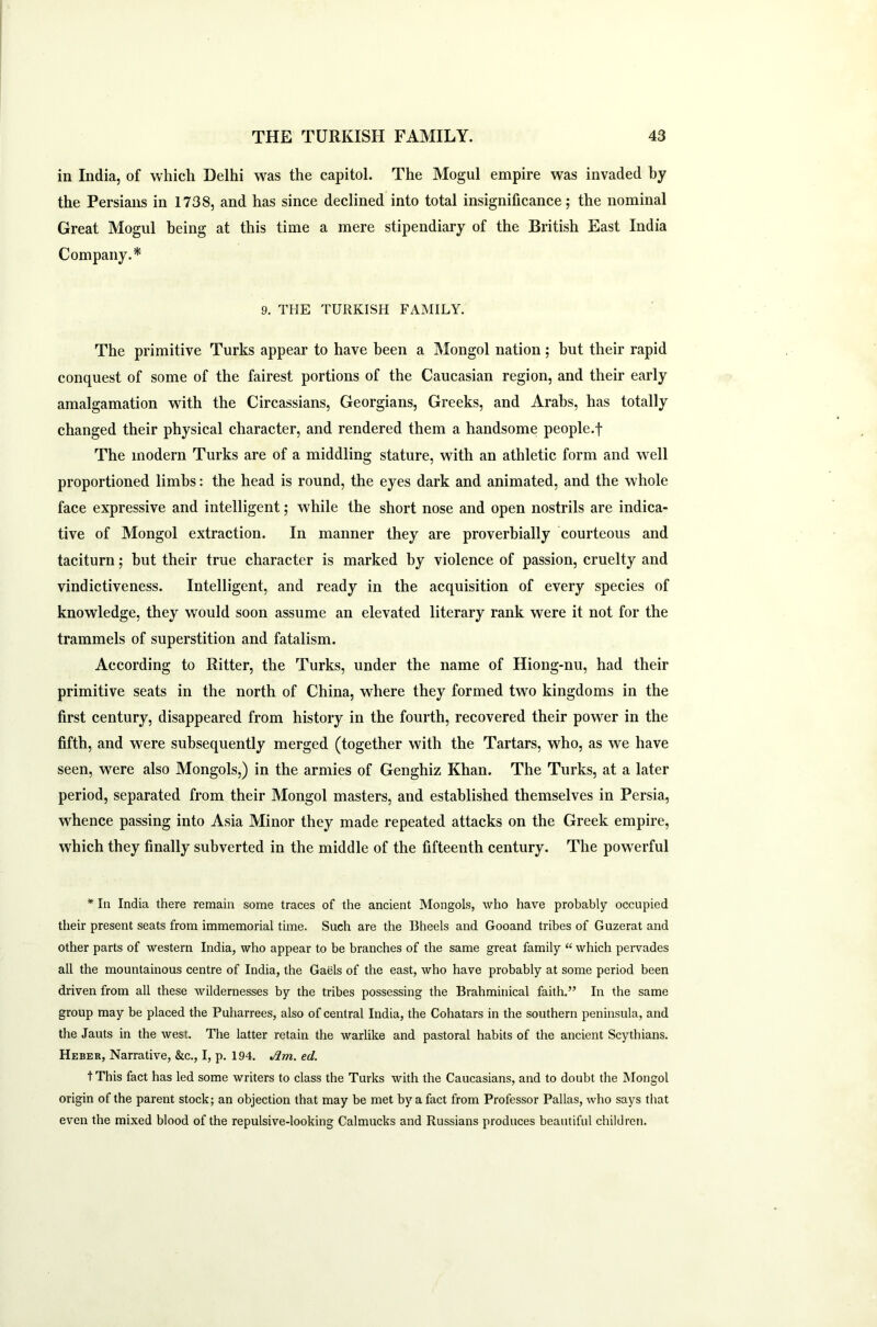 in India, of which Delhi was the capitol. The Mogul empire was invaded by the Persians in 1738, and has since declined into total insignificance; the nominal Great Mogul being at this time a mere stipendiary of the British East India Company.* 9. THE TURKISH FAMILY. The primitive Turks appear to have been a Mongol nation; but their rapid conquest of some of the fairest portions of the Caucasian region, and their early amalgamation with the Circassians, Georgians, Greeks, and Arabs, has totally changed their physical character, and rendered them a handsome people.f The modern Turks are of a middling stature, with an athletic form and well proportioned limbs: the head is round, the eyes dark and animated, and the whole face expressive and intelligent; while the short nose and open nostrils are indica- tive of Mongol extraction. In manner they are proverbially courteous and taciturn; but their true character is marked by violence of passion, cruelty and vindictiveness. Intelligent, and ready in the acquisition of every species of knowledge, they would soon assume an elevated literary rank were it not for the trammels of superstition and fatalism. According to Ritter, the Turks, under the name of Hiong-nu, had their primitive seats in the north of China, where they formed two kingdoms in the first century, disappeared from history in the fourth, recovered their power in the fifth, and were subsequently merged (together with the Tartars, who, as we have seen, were also Mongols,) in the armies of Genghiz Khan. The Turks, at a later period, separated from their Mongol masters, and established themselves in Persia, whence passing into Asia Minor they made repeated attacks on the Greek empire, which they finally subverted in the middle of the fifteenth century. The powerful * In India there remain some traces of the ancient Mongols, who have probably occupied their present seats from immemorial time. Such are the Bheels and Gooand tribes of Guzerat and other parts of western India, who appear to be branches of the same great family “ which pervades all the mountainous centre of India, the Gaels of the east, who have probably at some period been driven from all these wildernesses by the tribes possessing the Brahminical faith.” In the same group may be placed the Puharrees, also of central India, the Cohatars in the southern peninsula, and the Jauts in the west. The latter retain the warlike and pastoral habits of the ancient Scythians. Heber, Narrative, &c., I, p. 194. Am. ed. t This fact has led some writers to class the Turks with the Caucasians, and to doubt the Mongol origin of the parent stock; an objection that may be met by a fact from Professor Pallas, who says that even the mixed blood of the repulsive-looking Calmucks and Russians produces beautiful children.