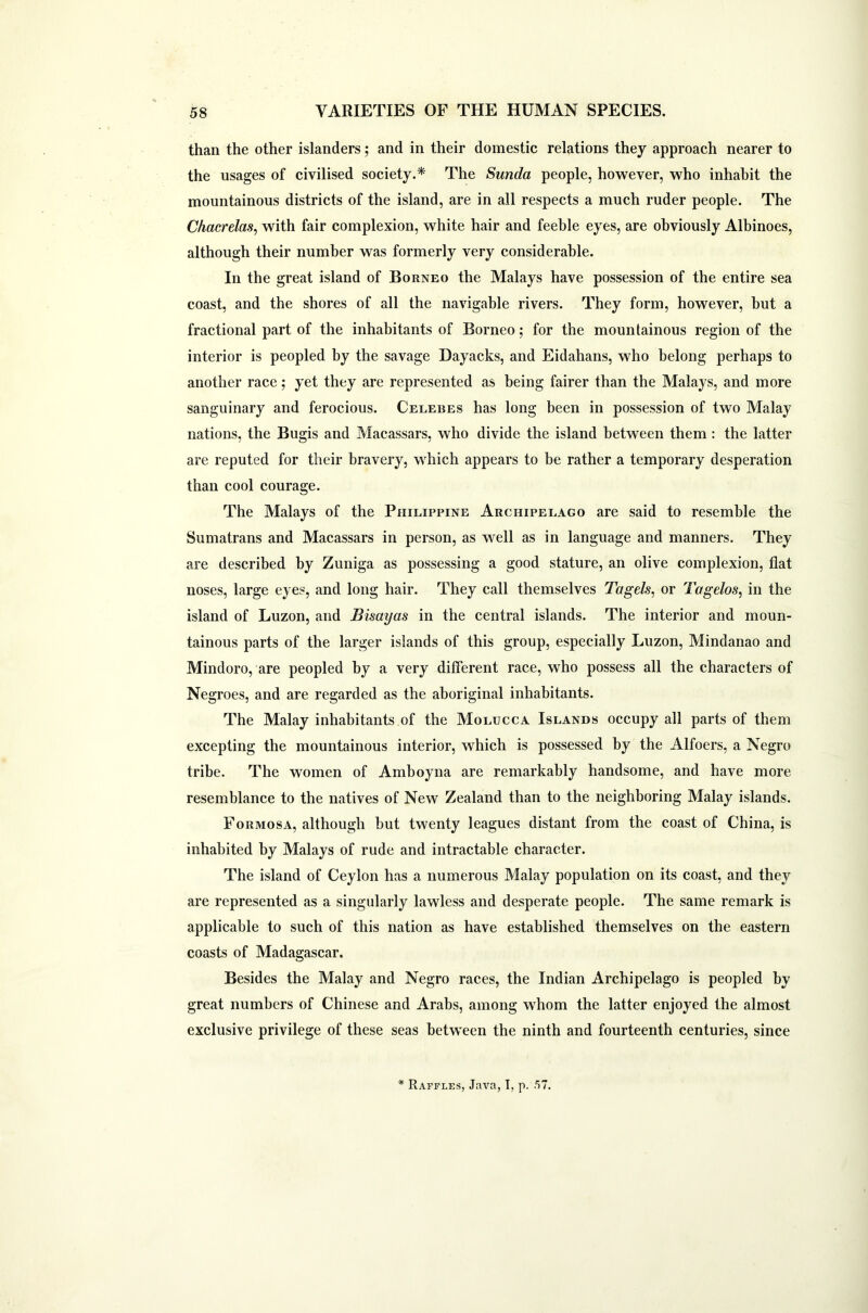 than the other islanders; and in their domestic relations they approach nearer to the usages of civilised society.* The Sunda people, however, who inhabit the mountainous districts of the island, are in all respects a much ruder people. The Chacrelas, with fair complexion, white hair and feeble eyes, are obviously Albinoes, although their number was formerly very considerable. In the great island of Borneo the Malays have possession of the entire sea coast, and the shores of all the navigable rivers. They form, however, hut a fractional part of the inhabitants of Borneo; for the mountainous region of the interior is peopled by the savage Dayacks, and Eidahans, who belong perhaps to another race; yet they are represented as being fairer than the Malays, and more sanguinary and ferocious. Celebes has long been in possession of two Malay nations, the Bugis and Macassars, who divide the island between them : the latter are reputed for their bravery, which appears to be rather a temporary desperation than cool courage. The Malays of the Philippine Archipelago are said to resemble the Sumatrans and Macassars in person, as well as in language and manners. They are described by Zuniga as possessing a good stature, an olive complexion, flat noses, large eyes, and long hair. They call themselves Tctgels, or Tagelos, in the island of Luzon, and Bisayas in the central islands. The interior and moun- tainous parts of the larger islands of this group, especially Luzon, Mindanao and Mindoro, are peopled by a very different race, who possess all the characters of Negroes, and are regarded as the aboriginal inhabitants. The Malay inhabitants of the Molucca Islands occupy all parts of them excepting the mountainous interior, which is possessed by the Alfoers, a Negro tribe. The women of Amboyna are remarkably handsome, and have more resemblance to the natives of New Zealand than to the neighboring Malay islands. Formosa, although hut twenty leagues distant from the coast of China, is inhabited by Malays of rude and intractable character. The island of Ceylon has a numerous Malay population on its coast, and they are represented as a singularly lawless and desperate people. The same remark is applicable to such of this nation as have established themselves on the eastern coasts of Madagascar. Besides the Malay and Negro races, the Indian Archipelago is peopled by great numbers of Chinese and Arabs, among whom the latter enjoyed the almost exclusive privilege of these seas between the ninth and fourteenth centuries, since * Raffles, Java, I, p. .57.