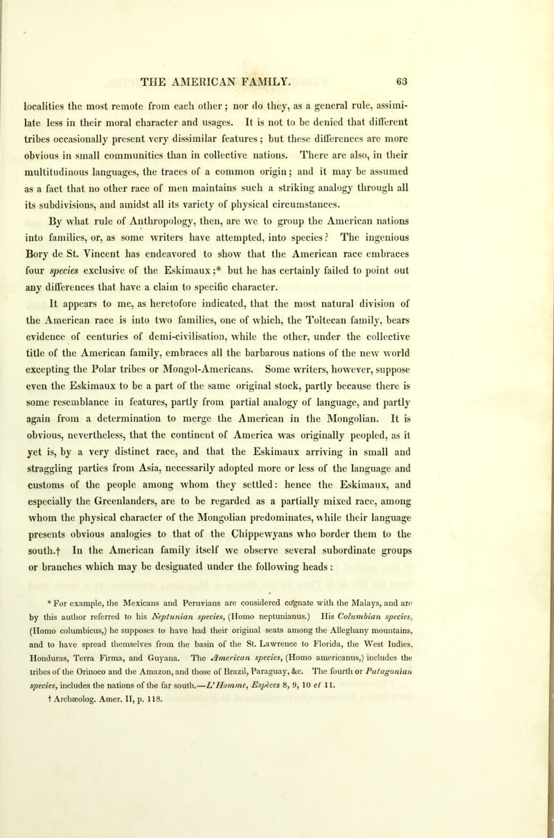localities the most remote from each other; nor do they, as a general rule, assimi- late less in their moral character and usages. It is not to be denied that different tribes occasionally present very dissimilar features; but these differences are more obvious in small communities than in collective nations. There are also, in their multitudinous languages, the traces of a common origin; and it may be assumed as a fact that no other race of men maintains such a striking analogy through all its subdivisions, and amidst all its variety of physical circumstances. By what rule of Anthropology, then, are we to group the American nations into families, or, as some writers have attempted, into species ? The ingenious Bory de St. Vincent has endeavored to show that the American race embraces four species exclusive of the Eskimaux ;* hut he has certainly failed to point out any differences that have a claim to specific character. It appears to me, as heretofore indicated, that the most natural division of the American race is into two families, one of which, the Toltecan family, bears evidence of centuries of demi-civilisation, while the other, under the collective title of the American family, embraces all the barbarous nations of the new world excepting the Polar tribes or Mongol-Americans. Some writers, however, suppose even the Eskimaux to be a part of the same original stock, partly because there is some resemblance in features, partly from partial analogy of language, and partly again from a determination to merge the American in the Mongolian. It is obvious, nevertheless, that the continent of America was originally peopled, as it yet is, by a very distinct race, and that the Eskimaux arriving in small and straggling parties from Asia, necessarily adopted more or less of the language and customs of the people among whom they settled: hence the Eskimaux, and especially the Greenlanders, are to be regarded as a partially mixed race, among whom the physical character of the Mongolian predominates, while their language presents obvious analogies to that of the Chippewyans who border them to the south.f In the American family itself we observe several subordinate groups or branches which may be designated under the following heads: * For example, the Mexicans and Pernvians are considered co’gnate with the Malays, and are by this author referred to his Neptunian species, (Homo neptunianus.) His Columbian species, (Homo columbicus,) he supposes to have had their original seats among the Alleghany mountains, and to have spread themselves from the basin of the St. Lawrence to Florida, the West Indies. Honduras, Terra Firma, and Guyana. The American species, (Homo americanus,) includes the tribes of the Orinoco and the Amazon, and those of Brazil, Paraguay, &c. The fourth or Patagonian species, includes the nations of the far south.—VHomme, Esplces 8, 9, 10 el 11. t Archseolog. Amer. II, p. 1 IS.