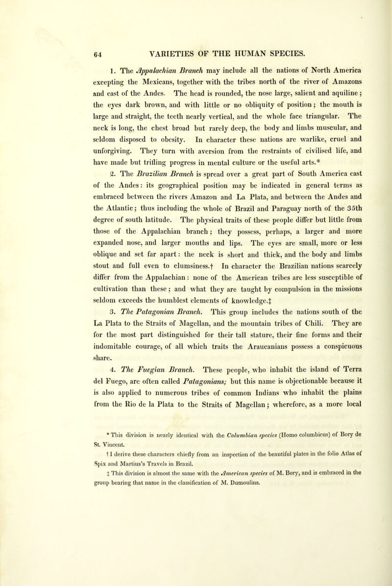 1. The Appalachian Branch may include all the nations of North America excepting the Mexicans, together with the tribes north of the river of Amazons and east of the Andes. The head is rounded, the nose large, salient and aquiline; the eyes dark brown, and with little or no obliquity of position ; the mouth is large and straight, the teeth nearly vertical, and the whole face triangular. The neck is long, the chest broad but rarely deep, the body and limbs muscular, and seldom disposed to obesity. In character these nations are warlike, cruel and unforgiving. They turn with aversion from the restraints of civilised life, and have made but trifling progress in mental culture or the useful arts.* 2. The Brazilian Branch is spread over a great part of South America east of the Andes: its geographical position may be indicated in general terms as embraced between the rivers Amazon and La Plata, and between the Andes and the Atlantic; thus including the whole of Brazil and Paraguay north of the 35th degree of south latitude. The physical traits of these people differ but little from those of the Appalachian branch; they possess, perhaps, a larger and more expanded nose, and larger mouths and lips. The eyes are small, more or less oblique and set far apart: the neck is short and thick, and the body and limbs stout and full even to clumsiness.f In character the Brazilian nations scarcely differ from the Appalachian: none of the American tribes are less susceptible of cultivation than these ; and what they are taught by compulsion in the missions seldom exceeds the humblest elements of knowledge.:j: 3. The Patagonian Branch. This group includes the nations south of the La Plata to the Straits of Magellan, and the mountain tribes of Chili. They are for the most part distinguished for their tall stature, their fine forms and their indomitable courage, of all which traits the Araucanians possess a conspicuous share. 4. The Fuegian Branch. These people, who inhabit the island of Terra del Fuego, are often called Patagonians; but this name is objectionable because it is also applied to numerous tribes of common Indians who inhabit the plains from the Rio de la Plata to the Straits of Magellan; wherefore, as a more local * This division is nearly identical with the Columbian species (Homo columbicus) of Bory de St. Vincent. 11 derive these characters chiefly from an inspection of the beautiful plates in the folio Atlas ol Spix and Martius’s Travels in Brazil. X This division is almost the same with the American species of M. Bory, and is embraced in the group bearing that name in the classification of M. Dumoulins.