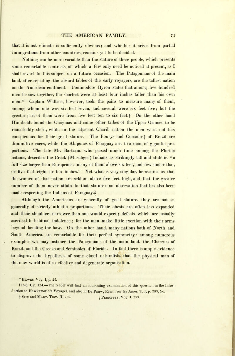 that it is not climate is sufficiently obvious; and whether it arises from partial immigrations from other countries, remains yet to be decided. Nothing can be more variable than the stature of these people, which presents some remarkable contrasts, of which a few only need be noticed at present, as I shall revert to this subject on a future occasion. The Patagonians of the main land, after rejecting the absurd fables of the early voyagers, are the tallest nation on the American continent. Commodore Byron states that among five hundred men he saw together, the shortest were at least four inches taller than his own men.* Captain Wallace, however, took the pains to measure many of them, among whom one was six feet seven, and several were six feet five; but the greater part of them were from five feet ten to six feet.f On the other hand Humboldt found the Chaymas and some other tribes of the Upper Orinoco to be remarkably short, while in the adjacent Charib nation the men were not less conspicuous for their great stature. The Pourys and Coroadosf of Brazil are diminutive races, while the Abipones of Paraguay are, to a man, of gigantic pro- portions. The late Mr. Bartram, who passed much time among the Florida nations, describes the Creek (Muscogee) Indians as strikingly tall and athletic, “ a full size larger than Europeans; many of them above six feet, and few under that, or five feet eight or ten inches.” Yet what is very singular, he assures us that the women of that nation are seldom above five feet high, and that the greater number of them never attain to that stature; an observation that has also been made respecting the Indians of Paraguay.^ Although the Americans are generally of good stature, they are not so generally of strictly athletic proportions. Their chests are often less expanded and their shoulders narrower than one would expect; defects which are usually ascribed to habitual indolence; for the men make little exertion with their arms beyond bending the bow. On the other hand, many nations both of North and South America, are remarkable for their perfect symmetry: among numerous examples we may instance the Patagonians of the main land, the Charruas of Brazil, and the Creeks and Seminoles of Florida. In fact there is ample evidence to disprove the hypothesis of some closet naturalists, that the physical man of the new world is of a defective and degenerate organisation. * Hawks. Voy. I, p. 26. t Ibid. I, p. 124.—The reader will find an interesting examination of this question in the Intro- duction to Hawksworth’s Voyages, and also in De Pauw, Resch. sur les Amer. T. I, p. 283, &c. t Spix and Mart. Trav. II, 239. § Pernetty, Voy. I, 299.