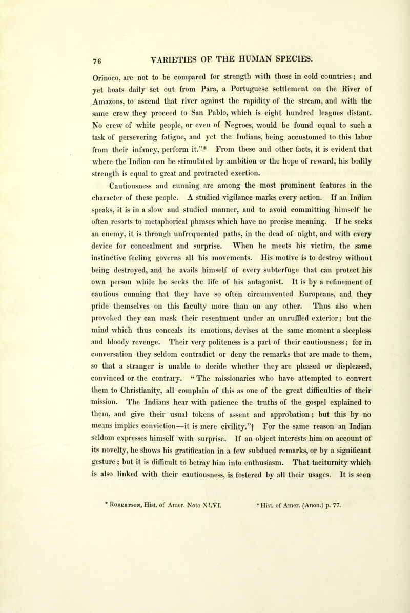 Orinoco, are not to be compared for strength with those in cold countries; and yet boats daily set out from Para, a Portuguese settlement on the River of Amazons, to ascend that river against the rapidity of the stream, and with the same crew they proceed to San Pablo, which is eight hundred leagues distant. No crew of white people, or even of Negroes, would be found equal to such a task of persevering fatigue, and yet the Indians, being accustomed to this labor from their infancy, perform it.”* From these and other facts, it is evident that where the Indian can be stimulated by ambition or the hope of reward, his bodily strength is equal to great and protracted exertion. Cautiousness and cunning are among the most prominent features in the character of these people. A studied vigilance marks every action. If an Indian speaks, it is in a slow and studied manner, and to avoid committing himself he often resorts to metaphorical phrases which have no precise meaning. If he seeks an enemy, it is through unfrequented paths, in the dead of night, and with every device for concealment and surprise. When he meets his victim, the same instinctive feeling governs all his movements. His motive is to destroy without being destroyed, and he avails himself of every subterfuge that can protect his own person while he seeks the life of his antagonist. It is by a refinement of cautious cunning that they have so often circumvented Europeans, and they pride themselves on this faculty more than on any other. Thus also when provoked they can mask their resentment under an unruffled exterior; but the mind which thus conceals its emotions, devises at the same moment a sleepless and bloody revenge. Their very politeness is a part of their cautiousness; for in conversation they seldom contradict or deny the remarks that are made to them, so that a stranger is unable to decide whether they are pleased or displeased, convinced or the contrary. “ The missionaries who have attempted to convert them to Christianity, all complain of this as one of the great difficulties of their mission. The Indians hear with patience the truths of the gospel explained to them, and give their usual tokens of assent and approbation; but this by no means implies conviction—it is mere civility.’T For the same reason an Indian seldom expresses himself with surprise. If an object interests him on account of its novelty, he shows his gratification in a few subdued remarks, or by a significant gesture ; but it is difficult to betray him into enthusiasm. That taciturnity which is also linked with their cautiousness, is fostered by all their usages. It is seen * Robertson, Hist, of Amer. Nota X LVI. t Hist, of Amer. (Anon.) p. 77.