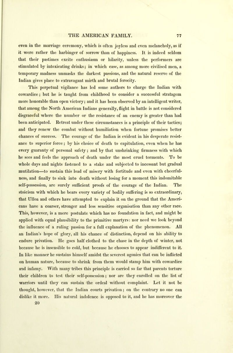 even in the marriage ceremony, which is often joyless and even melancholy, as if it were rather the harbinger of sorrow than of happiness. It is indeed seldom that their pastimes excite enthusiasm or hilarity, unless the performers are stimulated by intoxicating drinks; in which case, as among more civilised men, a temporary madness unmasks the darkest passions, and the natural reserve of the Indian gives place to extravagant mirth and brutal ferocity. This perpetual vigilance has led some authors to charge the Indian with cowardice; but he is taught from childhood to consider a successful stratagem more honorable than open victory; and it has been observed by an intelligent writer, that among the North American Indians generally, flight in battle is not considered disgraceful where the number or the resistance of an enemy is greater than had been anticipated. Retreat under these circumstances is a principle of their tactics; and they renew the combat without humiliation when fortune promises better chances of success. The courage of the Indian is evident in his desperate resist- ance to superior force; by his choice of death to capitulation, even when he has every guaranty of personal safety ; and by that unshrinking firmness with which he sees and feels the approach of death under the most cruel torments. To be whole days and nights fastened to a stake and subjected to incessant but gradual mutilation—to sustain this load of misery with fortitude and even with cheerful- ness, and finally to sink into death without losing for a moment this indomitable self-possession, are surely sufficient proofs of the courage of the Indian. The stoicism with which he bears every variety of bodily suffering is so extraordinary, that Ulloa and others have attempted to explain it on the ground that the Ameri- cans have a coarser, stronger and less sensitive organisation than any other race. This, however, is a mere postulate which has no foundation in fact, and might be applied with equal plausibility to the primitive martyrs: nor need we look beyond the influence of a ruling passion for a full explanation of the phenomenon. All an Indian’s hope of glory, all his chance of distinction, depend on his ability to endure privation. He goes half clothed to the chase in the depth of winter, not because he is insensible to cold, but because he chooses to appear indifferent to it. In like manner he sustains himself amidst the severest agonies that can be inflicted on human nature, because to shrink from them would stamp him with cowardice and infamy. With many tribes this principle is carried so far that parents torture their children to test their self-possession; nor are they enrolled on the list of warriors until they can sustain the ordeal without complaint. Let it not be thought, however, that the Indian courts privation; on the contrary no one can dislike it more. His natural indolence is opposed to it, and he has moreover the 20