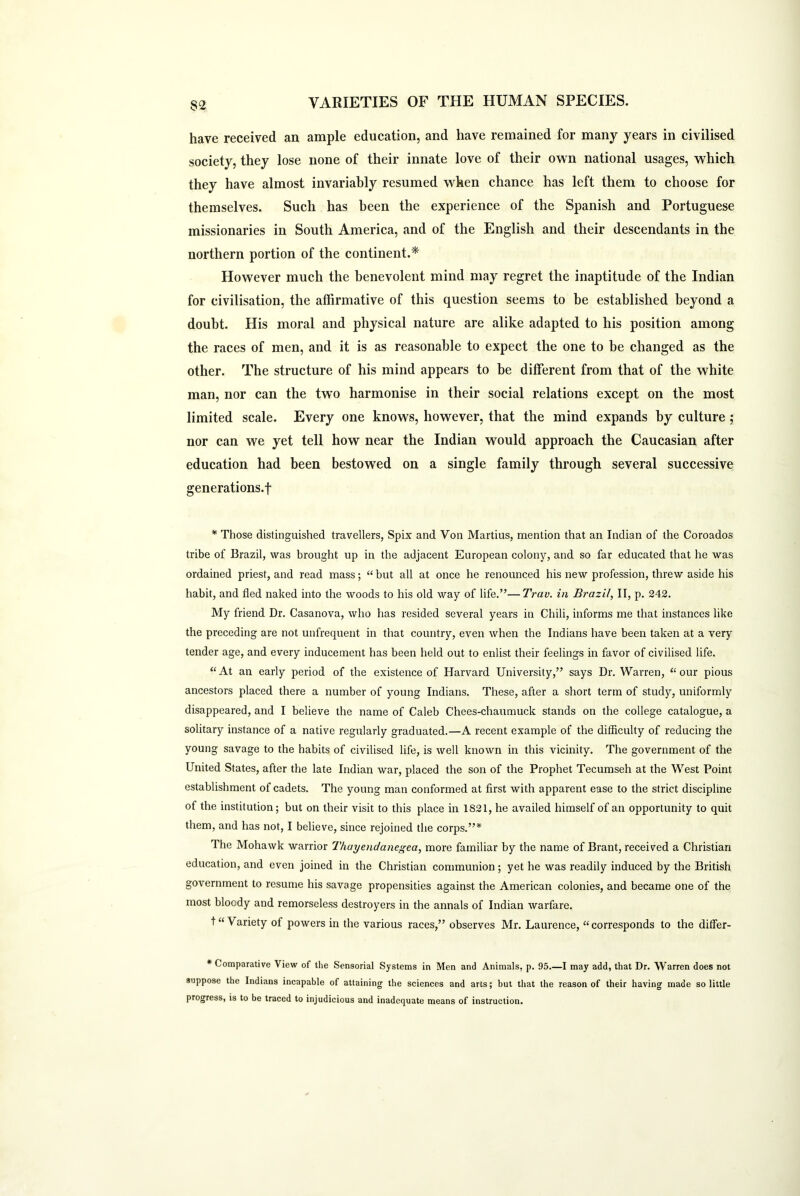 $2 have received an ample education, and have remained for many years in civilised society, they lose none of their innate love of their own national usages, which they have almost invariably resumed when chance has left them to choose for themselves. Such has been the experience of the Spanish and Portuguese missionaries in South America, and of the English and their descendants in the northern portion of the continent.* However much the benevolent mind may regret the inaptitude of the Indian for civilisation, the affirmative of this question seems to be established beyond a doubt. His moral and physical nature are alike adapted to his position among the races of men, and it is as reasonable to expect the one to be changed as the other. The structure of his mind appears to be different from that of the white man, nor can the two harmonise in their social relations except on the most limited scale. Every one knows, however, that the mind expands by culture; nor can we yet tell how near the Indian would approach the Caucasian after education had been bestowed on a single family through several successive generations.-! * Those distinguished travellers, Spix and Von Martius, mention that an Indian of the Coroados tribe of Brazil, was brought up in the adjacent European colony, and so far educated that he was ordained priest, and read mass; “ but all at once he renounced his new profession, threw aside his habit, and fled naked into the woods to his old way of life.”—Trav. in Brazil, II, p. 242. My friend Dr. Casanova, who has resided several years in Chili, informs me that instances like the preceding are not unfrequent in that country, even when the Indians have been taken at a very tender age, and every inducement has been held out to enlist their feelings in favor of civilised life. “ At an early period of the existence of Harvard University,” says Dr. Warren, “ our pious ancestors placed there a number of young Indians. These, after a short term of study, uniformly disappeared, and I believe the name of Caleb Chees-chaumuck stands on the college catalogue, a solitary instance of a native regularly graduated.—A recent example of the difficulty of reducing the young savage to the habits of civilised life, is well known in this vicinity. The government of the United States, after the late Indian war, placed the son of the Prophet Tecumseh at the West Point establishment of cadets. The young man conformed at first with apparent ease to the strict discipline of the institution; but on their visit to this place in 1821, he availed himself of an opportunity to quit them, and has not, I believe, since rejoined the corps.”* The Mohawk warrior Thayendanegea, more familiar by the name of Brant, received a Christian education, and even joined in the Christian communion; yet he was readily induced by the British government to resume his savage propensities against the American colonies, and became one of the most bloody and remorseless destroyers in the annals of Indian warfare. t “ Variety of powers in the various races,” observes Mr. Laurence, “corresponds to the differ- * Comparative View of the Sensorial Systems in Men and Animals, p. 95.—I may add, that Dr. Warren does not suppose the Indians incapable of attaining the sciences and arts; but that the reason of their having made so little progress, is to be traced to injudicious and inadequate means of instruction.