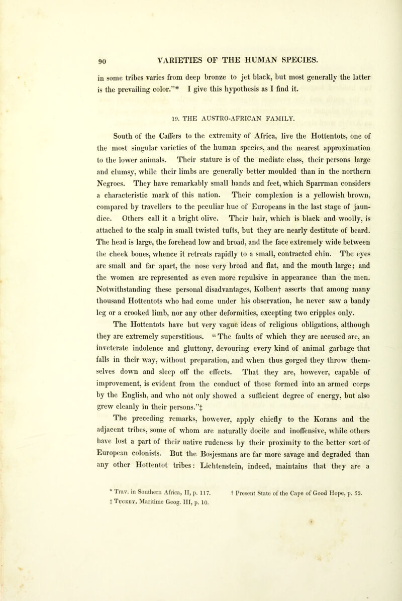 in some tribes varies from deep bronze to jet black, but most generally the latter is the prevailing color.”* I give this hypothesis as I find it. 19. THE AUSTRO-AFRICAN FAMILY. South of the Caffers to the extremity of Africa, live the Hottentots, one of the most singular varieties of the human species, and the nearest approximation to the lower animals. Their stature is of the mediate class, their persons large and clumsy, while their limbs are generally better moulded than in the northern Negroes. They have remarkably small hands and feet, which Sparrman considers a characteristic mark of this nation. Their complexion is a yellowish brown, compared by travellers to the peculiar hue of Europeans in the last stage of jaun- dice. Others call it a bright olive. Their hair, which is black and woolly, is attached to the scalp in small twisted tufts, but they are nearly destitute of beard. The head is large, the forehead low and broad, and the face extremely wide between the cheek bones, whence it retreats rapidly to a small, contracted chin. The eyes are small and far apart, the nose very broad and flat, and the mouth large; and the women are represented as even more repulsive in appearance than the men. Notwithstanding these personal disadvantages, Kolbenf asserts that among many thousand Hottentots who had come under his observation, he never saw a bandy leg or a crooked limb, nor any other deformities, excepting two cripples only. The Hottentots have but very vague ideas of religious obligations, although they are extremely superstitious. “ The faults of which they are accused are, an inveterate indolence and gluttony, devouring every kind of animal garbage that falls in their way, without preparation, and when thus gorged they throw them- selves down and sleep off the effects. That they are, however, capable of improvement, is evident from the conduct of those formed into an armed corps by the English, and who not only showed a sufficient degree of energy, but also grew cleanly in their persons.”}: The preceding remarks, however, apply chiefly to the Korans and the adjacent tribes, some of whom are naturally docile and inoffensive, while others have lost a part of their native rudeness by their proximity to the better sort of European colonists. But the Bosjesmans are far more savage and degraded than any other Hottentot tribes: Lichtenstein, indeed, maintains that they are a * Trav. in Southern Africa, II, p. 117. t Present State of the Cape of Good Hope, p. 53. t Tuckey, Maritime Geog. Ill, p. 10.