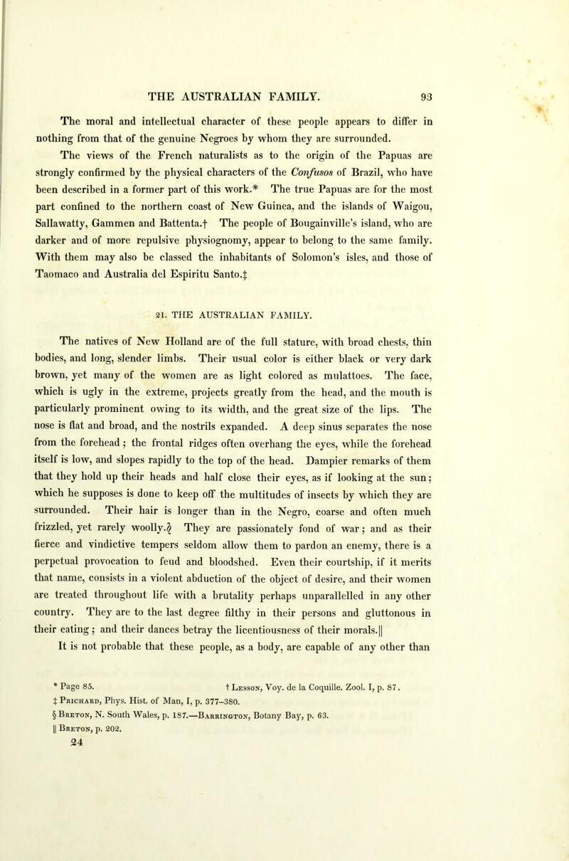 The moral and intellectual character of these people appears to differ in nothing from that of the genuine Negroes by whom they are surrounded. The views of the French naturalists as to the origin of the Papuas are strongly confirmed by the physical characters of the Confusos of Brazil, who have been described in a former part of this work.* The true Papuas are for the most part confined to the northern coast of New Guinea, and the islands of Waigou, Sallawatty, Gammen and Battenta.f The people of Bougainville’s island, who are darker and of more repulsive physiognomy, appear to belong to the same family. With them may also he classed the inhabitants of Solomon’s isles, and those of Taomaco and Australia del Espiritu Santo.J 21. THE AUSTRALIAN FAMILY. The natives of New Holland are of the full stature, with broad chests, thin bodies, and long, slender limbs. Their usual color is either black or very dark brown, yet many of the women are as light colored as mulattoes. The face, which is ugly in the extreme, projects greatly from the head, and the mouth is particularly prominent owing to its width, and the great size of the lips. The nose is flat and broad, and the nostrils expanded. A deep sinus separates the nose from the forehead ; the frontal ridges often overhang the eyes, while the forehead itself is low, and slopes rapidly to the top of the head. Dampier remarks of them that they hold up their heads and half close their eyes, as if looking at the sun; which he supposes is done to keep off the multitudes of insects by which they are surrounded. Their hair is longer than in the Negro, coarse and often much frizzled, yet rarely woolly.^ They are passionately fond of war; and as their fierce and vindictive tempers seldom allow them to pardon an enemy, there is a perpetual provocation to feud and bloodshed. Even their courtship, if it merits that name, consists in a violent abduction of the object of desire, and their women are treated throughout life with a brutality perhaps unparallelled in any other country. They are to the last degree filthy in their persons and gluttonous in their eating; and their dances betray the licentiousness of their morals.|| It is not probable that these people, as a body, are capable of any other than * Page 85. t Lesson, Voy. de la Coquille. Zool. I, p. 87. t Prichakd, Phys. Hist, of Man, I, p. 377-3SO. § Breton, N. South Wales, p. 1S7.—Barrington, Botany Bay, p. 63. || Breton, p. 202. 24