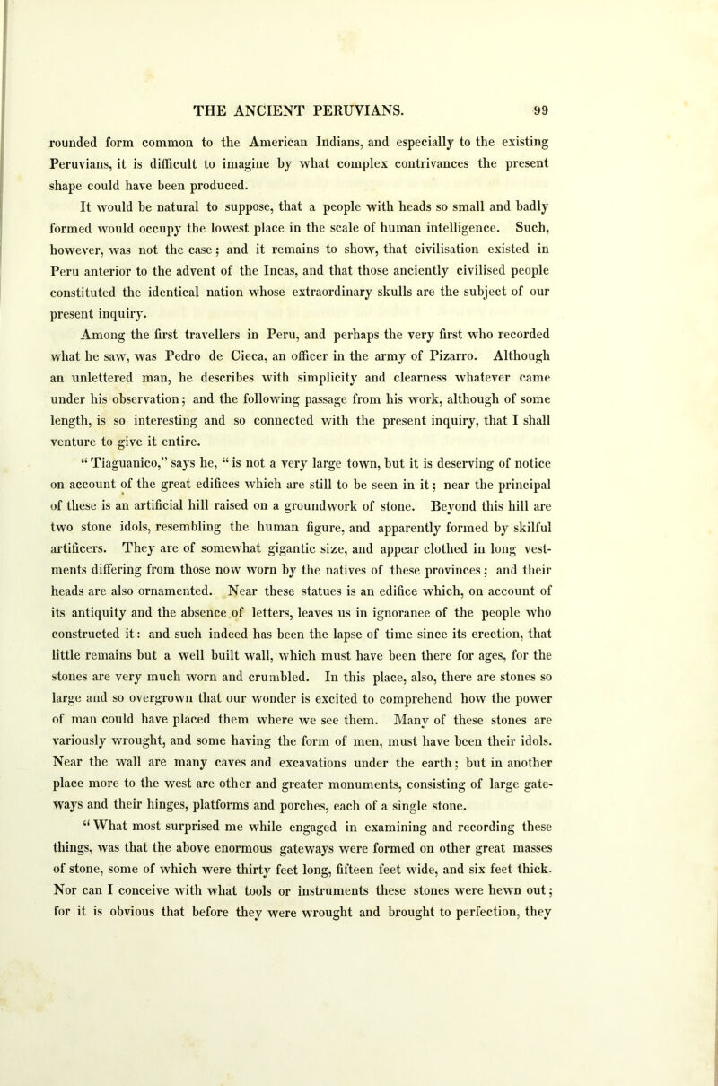 rounded form common to the American Indians, and especially to the existing Peruvians, it is difficult to imagine by what complex contrivances the present shape could have been produced. It would be natural to suppose, that a people with heads so small and badly formed would occupy the lowest place in the scale of human intelligence. Such, however, was not the case; and it remains to show, that civilisation existed in Peru anterior to the advent of the Incas, and that those anciently civilised people constituted the identical nation whose extraordinary skulls are the subject of our present inquiry. Among the first travellers in Peru, and perhaps the very first who recorded what he saw, was Pedro de Cieca, an officer in the army of Pizarro. Although an unlettered man, he describes with simplicity and clearness whatever came under his observation; and the following passage from his work, although of some length, is so interesting and so connected with the present inquiry, that I shall venture to give it entire. “ Tiaguanico,” says he, “ is not a very large town, but it is deserving of notice on account of the great edifices which are still to he seen in it; near the principal of these is an artificial hill raised on a groundwork of stone. Beyond this hill are two stone idols, resembling the human figure, and apparently formed by skilful artificers. They are of somewhat gigantic size, and appear clothed in long vest- ments differing from those now worn by the natives of these provinces; and their heads are also ornamented. Near these statues is an edifice which, on account of its antiquity and the absence of letters, leaves us in ignoranee of the people who constructed it: and such indeed has been the lapse of time since its erection, that little remains but a well built wall, which must have been there for ages, for the stones are very much worn and crumbled. In this place, also, there are stones so large and so overgrown that our wonder is excited to comprehend how the power of man could have placed them where we see them. Many of these stones are variously wrought, and some having the form of men, must have been their idols. Near the wall are many caves and excavations under the earth; but in another place more to the west are other and greater monuments, consisting of large gate- ways and their hinges, platforms and porches, each of a single stone. “ What most surprised me while engaged in examining and recording these things, was that the above enormous gateways were formed on other great masses of stone, some of which were thirty feet long, fifteen feet wide, and six feet thick. Nor can I conceive with what tools or instruments these stones were hewn out; for it is obvious that before they were wrought and brought to perfection, they