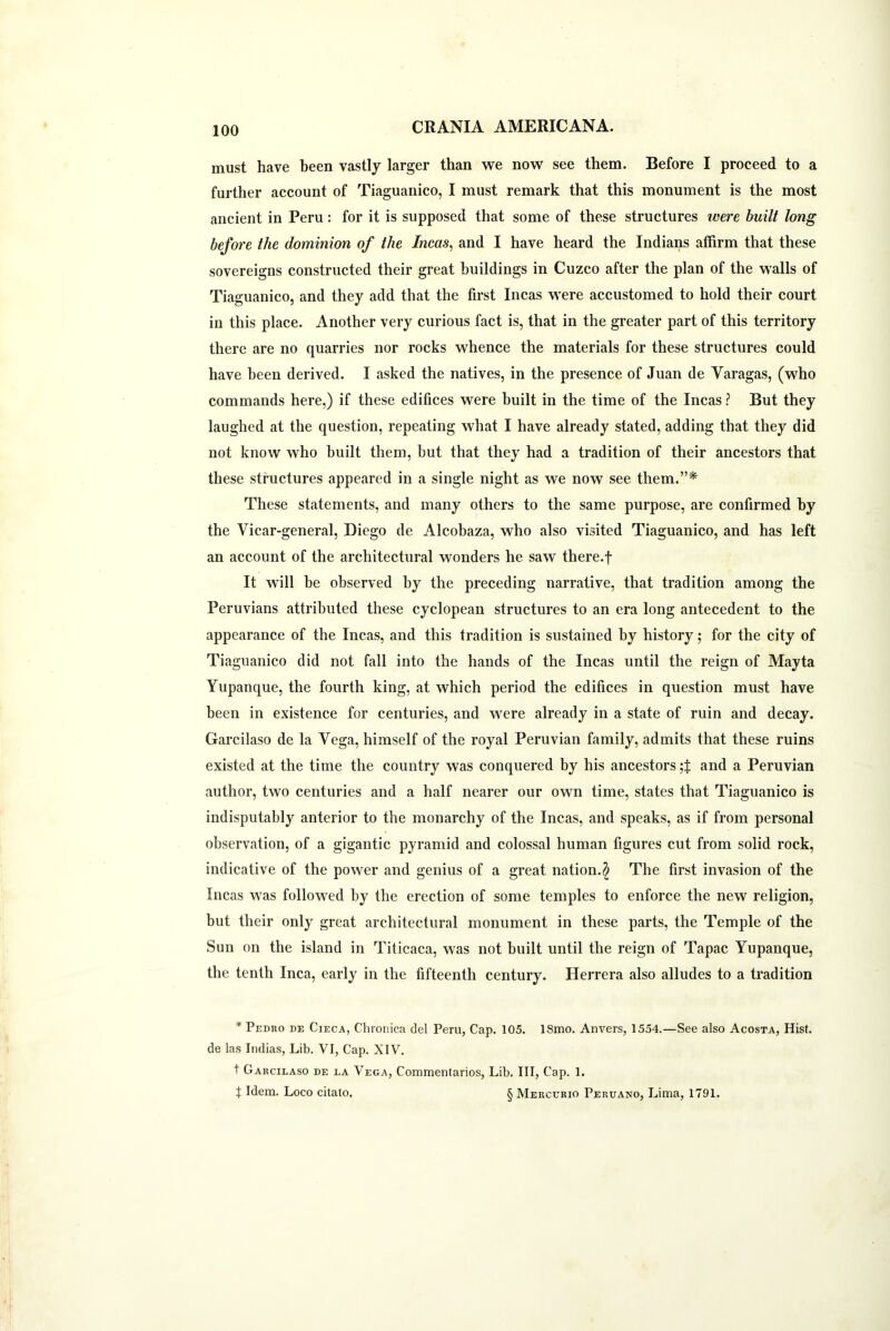 must have been vastly larger than we now see them. Before I proceed to a further account of Tiaguanico, I must remark that this monument is the most ancient in Peru: for it is supposed that some of these structures were built long before the dominion of the Incas, and I have heard the Indians affirm that these sovereigns constructed their great buildings in Cuzco after the plan of the walls of Tiaguanico, and they add that the first Incas were accustomed to hold their court in this place. Another very curious fact is, that in the greater part of this territory there are no quarries nor rocks whence the materials for these structures could have been derived. I asked the natives, in the presence of Juan de Varagas, (who commands here,) if these edifices were built in the time of the Incas ? But they laughed at the question, repeating what I have already stated, adding that they did not know who built them, but that they had a tradition of their ancestors that these structures appeared in a single night as we now see them.”* These statements, and many others to the same purpose, are confirmed by the Vicar-general, Diego de Alcobaza, who also visited Tiaguanico, and has left an account of the architectural wonders he saw there.f It will be observed by the preceding narrative, that tradition among the Peruvians attributed these cyclopean structures to an era long antecedent to the appearance of the Incas, and this tradition is sustained by history; for the city of Tiaguanico did not fall into the hands of the Incas until the reign of Mayta Yupanque, the fourth king, at which period the edifices in question must have been in existence for centuries, and were already in a state of ruin and decay. Garcilaso de la Vega, himself of the royal Peruvian family, admits that these ruins existed at the time the country was conquered by his ancestors ;X and a Peruvian author, two centuries and a half nearer our own time, states that Tiaguanico is indisputably anterior to the monarchy of the Incas, and speaks, as if from personal observation, of a gigantic pyramid and colossal human figures cut from solid rock, indicative of the power and genius of a great nation.$ The first invasion of the Incas was followed by the erection of some temples to enforce the new religion, but their only great architectural monument in these parts, the Temple of the Sun on the island in Titicaca, was not built until the reign of Tapac Yupanque, the tenth Inca, early in the fifteenth century. Herrera also alludes to a tradition * Pedro de Cieca, Chronica del Peril, Cap. 105. ISmo. Anvers, 1554.—See also Acosta, Hist, de las Indias, Lib. VI, Cap. XIV. t Garcilaso de la Vega, Commentaries, Lib. Ill, Cap. 1. t Idem. Loco citato. § Mercurio Peruano, Lima, 1791.