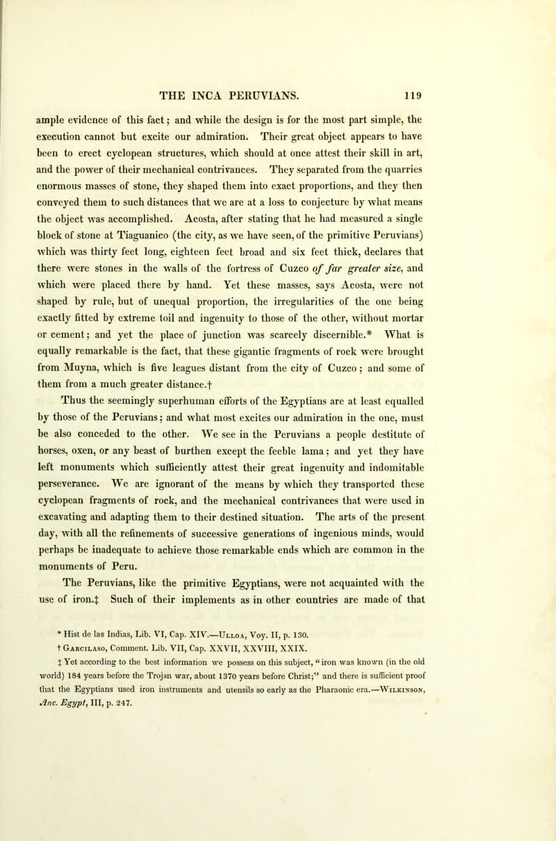 ample evidence of this fact; and while the design is for the most part simple, the execution cannot hut excite our admiration. Their great object appears to have been to erect cyclopean structures, which should at once attest their skill in art, and the power of their mechanical contrivances. They separated from the quarries enormous masses of stone, they shaped them into exact proportions, and they then conveyed them to such distances that we are at a loss to conjecture by what means the object was accomplished. Acosta, after stating that he had measured a single block of stone at Tiaguanico (the city, as we have seen, of the primitive Peruvians) which was thirty feet long, eighteen feet broad and six feet thick, declares that there were stones in the walls of the fortress of Cuzco of far greater size, and which were placed there by hand. Yet these masses, says Acosta, were not shaped by rule, but of unequal proportion, the irregularities of the one being exactly fitted by extreme toil and ingenuity to those of the other, without mortar or cement; and yet the place of junction was scarcely discernible.* What is equally remarkable is the fact, that these gigantic fragments of rock were brought from Muyna, which is five leagues distant from the city of Cuzco ; and some of them from a much greater distance.f Thus the seemingly superhuman efforts of the Egyptians are at least equalled by those of the Peruvians; and what most excites our admiration in the one, must be also conceded to the other. We see in the Peruvians a people destitute of horses, oxen, or any beast of burthen except the feeble lama; and yet they have left monuments which sufficiently attest their great ingenuity and indomitable perseverance. We are ignorant of the means by which they transported these cyclopean fragments of rock, and the mechanical contrivances that were used in excavating and adapting them to their destined situation. The arts of the present day, with all the refinements of successive generations of ingenious minds, would perhaps be inadequate to achieve those remarkable ends which are common in the monuments of Peru. The Peruvians, like the primitive Egyptians, were not acquainted with the use of iron.j: Such of their implements as in other countries are made of that * Hist de las Indias, Lib. VI, Cap. XIV.—Ulloa, Voy. II, p. 130. t Garcilaso, Comment. Lib. VII, Cap. XXVII, XXVIII, XXIX. % Yet according to the best information we possess on this subject, “ iron was known (in the old world) 184 years before the Trojan war, about 1370 years before Christ;” and there is sufficient proof that the Egyptians used iron instruments and utensils so early as the Pharaonic era.—Wilkinson, Arte. Egypt, III, p. 247.