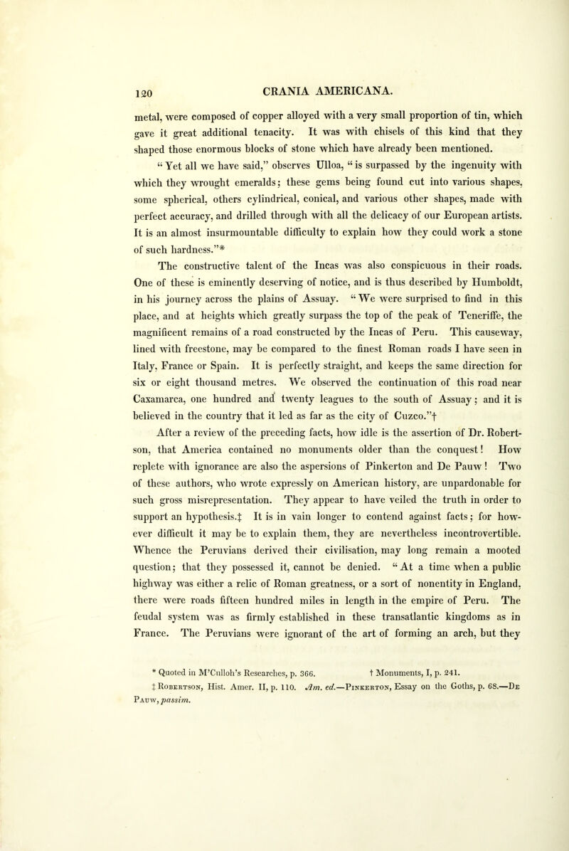 metal, were composed of copper alloyed with a very small proportion of tin, which gave it great additional tenacity. It was with chisels of this kind that they shaped those enormous blocks of stone which have already been mentioned. “ Yet all we have said,” observes Ulloa, “ is surpassed by the ingenuity with which they wrought emeralds; these gems being found cut into various shapes, some spherical, others cylindrical, conical, and various other shapes, made with perfect accuracy, and drilled through with all the delicacy of our European artists. It is an almost insurmountable difficulty to explain how they could work a stone of such hardness.”* The constructive talent of the Incas was also conspicuous in their roads. One of these is eminently deserving of notice, and is thus described by Humboldt, in his journey across the plains of Assuay. “ We were surprised to find in this place, and at heights which greatly surpass the top of the peak of Teneriffe, the magnificent remains of a road constructed by the Incas of Peru. This causeway, lined with freestone, may be compared to the finest Roman roads I have seen in Italy, France or Spain. It is perfectly straight, and keeps the same direction for six or eight thousand metres. We observed the continuation of this road near Caxamarca, one hundred and twenty leagues to the south of Assuay; and it is believed in the country that it led as far as the city of Cuzco.”f After a review of the preceding facts, how idle is the assertion of Dr. Robert- son, that America contained no monuments older than the conquest! How replete with ignorance are also the aspersions of Pinkerton and De Pauw ! Two of these authors, who wrote expressly on American history, are unpardonable for such gross misrepresentation. They appear to have veiled the truth in order to support an hypothesis.^ It is in vain longer to contend against facts; for how- ever difficult it may be to explain them, they are nevertheless incontrovertible. Whence the Peruvians derived their civilisation, may long remain a mooted question; that they possessed it, cannot be denied. “ At a time when a public highway was either a relic of Roman greatness, or a sort of nonentity in England, there were roads fifteen hundred miles in length in the empire of Peru. The feudal system was as firmly established in these transatlantic kingdoms as in France. The Peruvians were ignorant of the art of forming an arch, but they * Quoted in M’Culloh’s Researches, p. 366. t Monuments, I, p. 241. t Robertson, Hist. Amer. II, p. 110. Jim. ed.—Pinkerton, Essay on the Goths, p. 6S.—De Pauw, passim.