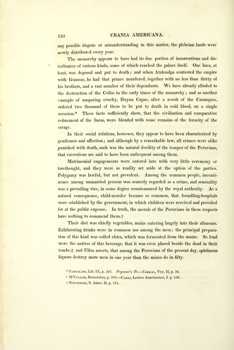 any possible dispute or misunderstanding in this matter, the plebeian lands were newly distributed every year. The monarchy appears to have had its due portion of insurrections and dis- turbances of various kinds, some of which reached the palace itself. One Inca, at least, was deposed and put to death; and when Atahualpa contested the empire with Guascar, he had that prince murdered, together with no less than thirty of his brothers, and a vast number of their dependants. We have already alluded to the destruction of the Collas in the early times of the monarchy; and as another example of unsparing cruelty, Huyna Capac, after a revolt of the Caranques, ordered two thousand of them to be put to death in cold blood, on a single occasion.* These facts sufficiently show, that the civilisation and comparative refinement of the Incas, were blended with some remains of the ferocity of the savage. In their social relations, however, they appear to have been characterised by gentleness and affection; and although by a remarkable law, all crimes were alike punished with death, such was the natural docility of the temper of the Peruvians, that executions are said to have been unfrequent among them. Matrimonial engagements were entered into with very little ceremony or forethought, and they were as readily set aside at the option of the parties. Polygamy was lawful, but not prevalent. Among the common people, inconti- nence among unmarried persons was scarcely regarded as a crime, and sensuality was a prevailing vice, in some degree countenanced by the royal authority. As a natural consequence, child-murder became so common, that foundling-hospitals were established by the government, in which children were received and provided for at the public expense. In truth, the morals of the Peruvians in these respects have nothing to commend them.f Their diet was chiefly vegetables, maize entering largely into their aliments. Exhilarating drinks were in common use among the men; the principal prepara- tion of this kind was called chica, which was fermented from the maize. So fond were the natives of this beverage, that it was even placed beside the dead in their tombsand Ulloa asserts, that among the Peruvians of the present day, spirituous liquors destroy more men in one year than the mines do in fifty. * Garcilaso, Lib. IX, p. 367. Frycaut's Tr.—Coreal, Voy. II, p. 54. t M’Culloh, Researches, p. 379.—Carli, Lettres Americaines, I. p. 138. X Stevenson, S. Amer. II. p. 371.