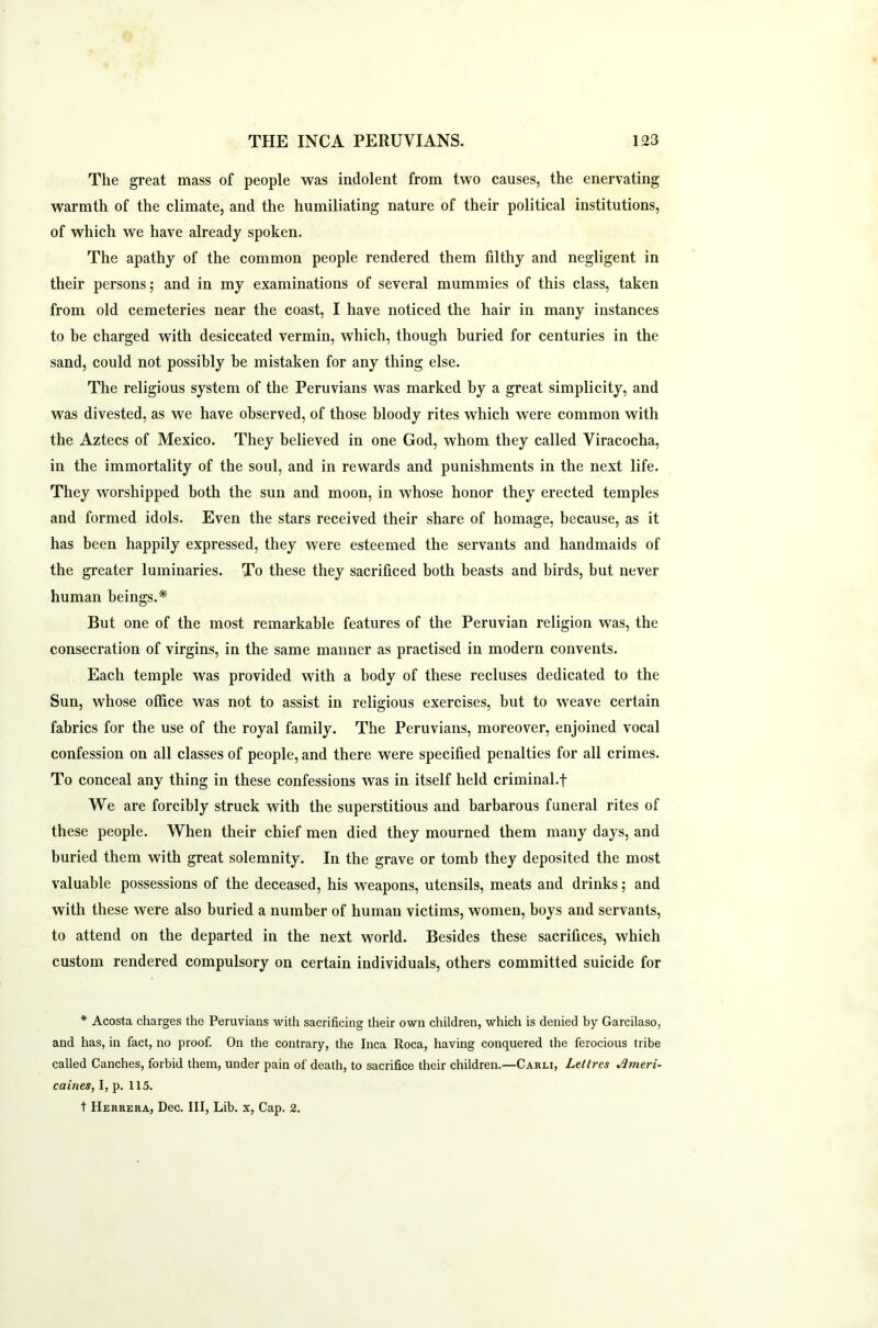 The great mass of people was indolent from two causes, the enervating warmth of the climate, and the humiliating nature of their political institutions, of which we have already spoken. The apathy of the common people rendered them filthy and negligent in their persons; and in my examinations of several mummies of this class, taken from old cemeteries near the coast, I have noticed the hair in many instances to be charged with desiccated vermin, which, though buried for centuries in the sand, could not possibly be mistaken for any thing else. The religious system of the Peruvians was marked by a great simplicity, and was divested, as we have observed, of those bloody rites which were common with the Aztecs of Mexico. They believed in one God, whom they called Viracocha, in the immortality of the soul, and in rewards and punishments in the next life. They worshipped both the sun and moon, in whose honor they erected temples and formed idols. Even the stars received their share of homage, because, as it has been happily expressed, they were esteemed the servants and handmaids of the greater luminaries. To these they sacrificed both beasts and birds, but never human beings.* But one of the most remarkable features of the Peruvian religion was, the consecration of virgins, in the same manner as practised in modern convents. Each temple was provided with a body of these recluses dedicated to the Sun, whose office was not to assist in religious exercises, but to weave certain fabrics for the use of the royal family. The Peruvians, moreover, enjoined vocal confession on all classes of people, and there were specified penalties for all crimes. To conceal any thing in these confessions was in itself held criminal.f We are forcibly struck with the superstitious and barbarous funeral rites of these people. When their chief men died they mourned them many days, and buried them with great solemnity. In the grave or tomb they deposited the most valuable possessions of the deceased, his weapons, utensils, meats and drinks; and with these were also buried a number of human victims, women, boys and servants, to attend on the departed in the next world. Besides these sacrifices, which custom rendered compulsory on certain individuals, others committed suicide for * Acosta charges the Peruvians with sacrificing their own children, which is denied by Garcilaso, and has, in fact, no proof. On the contrary, the Inca Roca, having conquered the ferocious tribe called Canches, forbid them, under pain of death, to sacrifice their children.—Carli, Leltres Ameri- caines, I, p. 115. t Herrera, Dec. Ill, Lib. x, Cap. 2.