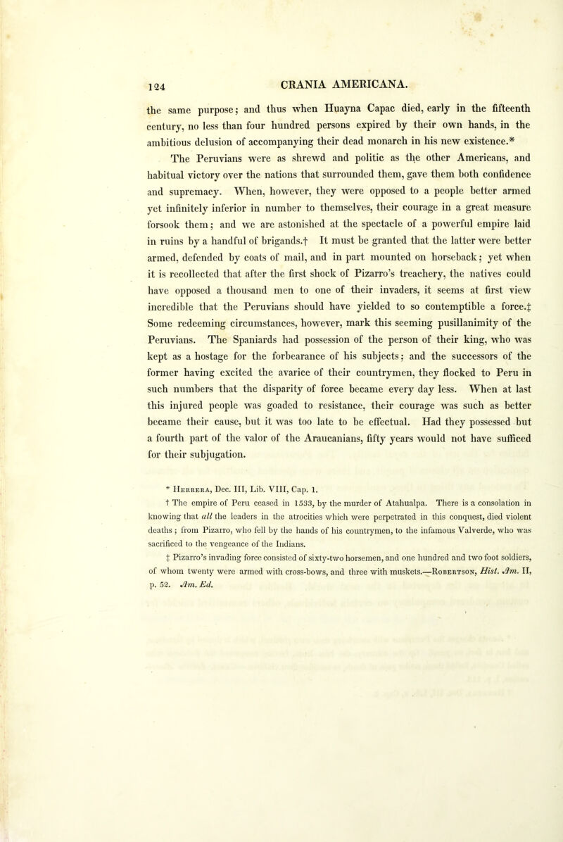 the same purpose; and thus when Huayna Capac died, early in the fifteenth century, no less than four hundred persons expired hy their own hands, in the ambitious delusion of accompanying their dead monarch in his new existence.* The Peruvians were as shrewd and politic as the other Americans, and habitual victory over the nations that surrounded them, gave them both confidence and supremacy. When, however, they were opposed to a people better armed yet infinitely inferior in number to themselves, their courage in a great measure forsook them; and we are astonished at the spectacle of a powerful empire laid in ruins hy a handful of brigands.t It must be granted that the latter were better armed, defended by coats of mail, and in part mounted on horseback; yet when it is recollected that after the first shock of Pizarro’s treachery, the natives could have opposed a thousand men to one of their invaders, it seems at first view incredible that the Peruvians should have yielded to so contemptible a force.f Some redeeming circumstances, however, mark this seeming pusillanimity of the Peruvians. The Spaniards had possession of the person of their king, who was kept as a hostage for the forbearance of his subjects; and the successors of the former having excited the avarice of their countrymen, they flocked to Peru in such numbers that the disparity of force became every day less. When at last this injured people was goaded to resistance, their courage was such as better became their cause, but it was too late to be effectual. Had they possessed but a fourth part of the valor of the Araucanians, fifty years would not have sufficed for their subjugation. * Herrera, Dec. Ill, Lib. VIII, Cap. 1. t The empire of Peru ceased in 1533, by the murder of Atahualpa. There is a consolation in knowing that all the leaders in the atrocities which were perpetrated in this conquest, died violent deaths ; from Pizarro, who fell by the hands of his countrymen, to the infamous Valverde, who was sacrificed to the vengeance of the Indians. X Pizarro’s invading force consisted of sixty-two horsemen, and one hundred and two foot soldiers, of whom twenty were armed with cross-bows, and three with muskets.—Robertson, Hist. Jim. II, p. 52. Jim. Ed.