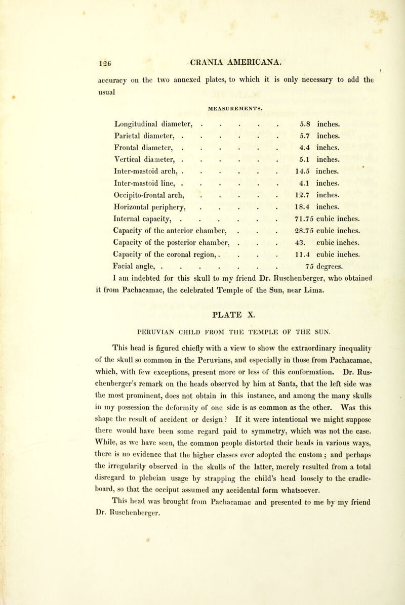 accuracy on the two annexed plates, to which it is only necessary to add the usual MEASUREMENTS. Longitudinal diameter, .... 5.8 inches. Parietal diameter, ..... 5.7 inches. Frontal diameter, ..... 4.4 inches. Vertical diameter, ..... 5.1 inches. Inter-mastoid arch, ..... 14.5 inches. Inter-mastoid line, ..... 4.1 inches. Occipito-frontal arch, .... 12.7 inches. Horizontal periphery, .... 18.4 inches. Internal capacity, ..... 71.75 cubic inches. Capacity of the anterior chamber, . 28.75 cubic inches. Capacity of the posterior chamber, . 43. cubic inches. Capacity of the coronal region,. 11.4 cubic inches. Facial angle, ...... 75 degrees. I am indebted for this skull to my friend Dr. Ruschenberger, who obtained it from Pachacamac, the celebrated Temple of the Sun, near Lima. PLATE X. PERUVIAN CHILD FROM THE TEMPLE OF THE SUN. This head is figured chiefly with a view to show the extraordinary inequality of the skull so common in the Peruvians, and especially in those from Pachacamac, which, with few exceptions, present more or less of this conformation. Dr. Rus- chenberger’s remark on the heads observed by him at Santa, that the left side was the most prominent, does not obtain in this instance, and among the many skulls in my possession the deformity of one side is as common as the other. Was this shape the result of accident or design ? If it were intentional we might suppose there would have been some regard paid to symmetry, which was not the case. While, as we have seen, the common people distorted their heads in various ways, there is no evidence that the higher classes ever adopted the custom; and perhaps the irregularity observed in the skulls of the latter, merely resulted from a total disregard to plebeian usage by strapping the child’s head loosely to the cradle- board, so that the occiput assumed any accidental form whatsoever. This head was brought from Pachacamac and presented to me by my friend Dr. Ruschenberger.