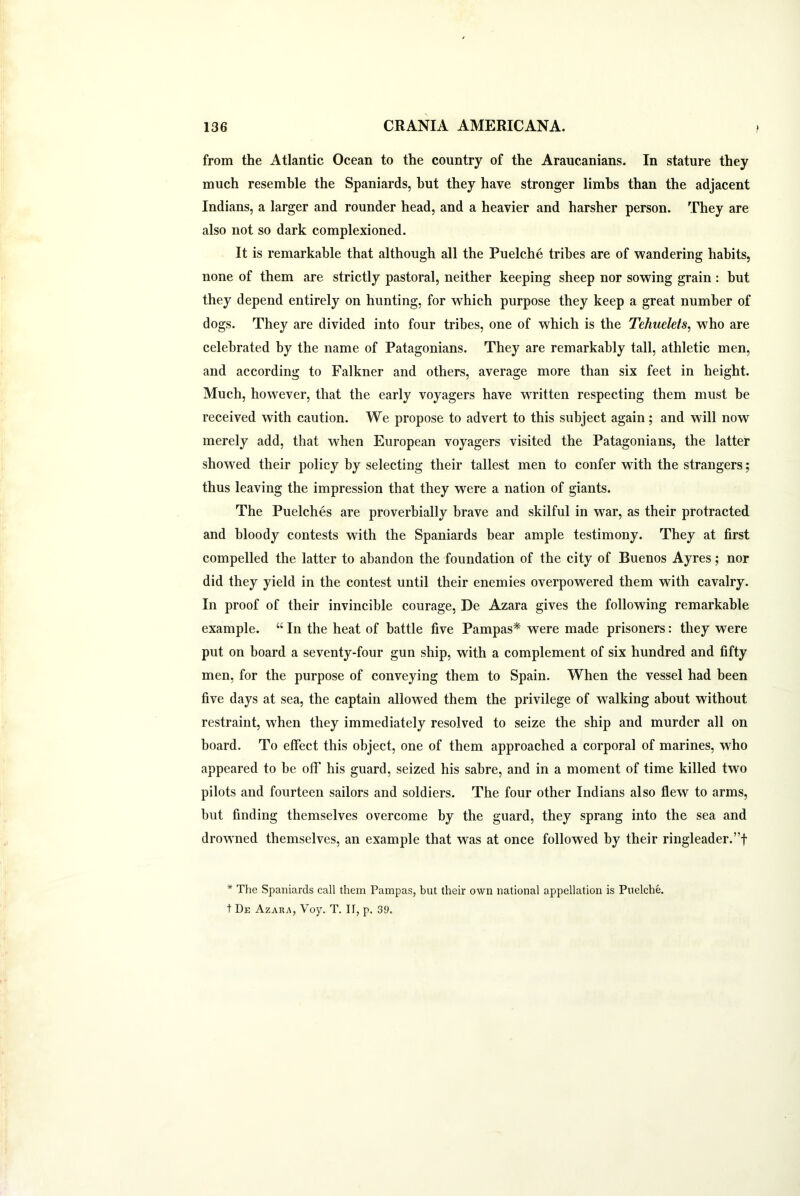 from the Atlantic Ocean to the country of the Araucanians. In stature they much resemble the Spaniards, hut they have stronger limbs than the adjacent Indians, a larger and rounder head, and a heavier and harsher person. They are also not so dark complexioned. It is remarkable that although all the Puelche tribes are of wandering habits, none of them are strictly pastoral, neither keeping sheep nor sowing grain : but they depend entirely on hunting, for which purpose they keep a great number of dogs. They are divided into four tribes, one of which is the Tehuelets, who are celebrated by the name of Patagonians. They are remarkably tall, athletic men, and according to Falkner and others, average more than six feet in height. Much, however, that the early voyagers have WTitten respecting them must be received with caution. We propose to advert to this subject again; and will now merely add, that when European voyagers visited the Patagonians, the latter showed their policy by selecting their tallest men to confer with the strangers; thus leaving the impression that they were a nation of giants. The Puelches are proverbially brave and skilful in war, as their protracted and bloody contests with the Spaniards bear ample testimony. They at first compelled the latter to abandon the foundation of the city of Buenos Ayres; nor did they yield in the contest until their enemies overpowered them with cavalry. In proof of their invincible courage, De Azara gives the following remarkable example. “ In the heat of battle five Pampas* were made prisoners: they were put on board a seventy-four gun ship, with a complement of six hundred and fifty men, for the purpose of conveying them to Spain. When the vessel had been five days at sea, the captain allowed them the privilege of walking about without restraint, when they immediately resolved to seize the ship and murder all on board. To effect this object, one of them approached a corporal of marines, w7ho appeared to be off his guard, seized his sabre, and in a moment of time killed two pilots and fourteen sailors and soldiers. The four other Indians also flew to arms, but finding themselves overcome by the guard, they sprang into the sea and drowned themselves, an example that was at once followed by their ringleader.”! * The Spaniards call them Pampas, but their own national appellation is Puelche. t De Azara, Voy. T. IT, p. 39.