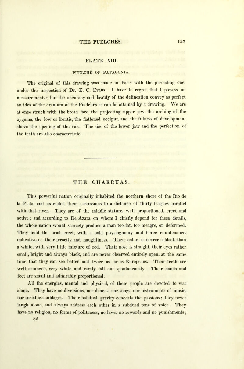 PLATE XIII. PUELCHE OF PATAGONIA. The original of this drawing was made in Paris with the preceding one, under the inspection of Dr. E. C. Evans. I have to regret that I possess no measurements; but the accuracy and beauty of the delineation convey as perfect an idea of the cranium of the Puelches as can he attained by a drawing. We are at once struck with the broad face, the projecting upper jaw, the arching of the zygoma, the low os frontis, the flattened occiput, and the fulness of development above the opening of the ear. The size of the lower jaw and the perfection of the teeth are also characteristic. THE CHARRUAS. This powerful nation originally inhabited the northern shore of the Rio de la Plata, and extended their possessions to a distance of thirty leagues parallel with that river. They are of the middle stature, well proportioned, erect and active; and according to De Azara, on whom I chiefly depend for these details, the whole nation would scarcely produce a man too fat, too meagre, or deformed. They hold the head erect, with a bold physiognomy and fierce countenance, indicative of their ferocity and haughtiness. Their color is nearer a black than a white, with very little mixture of red. Their nose is straight, their eyes rather small, bright and always black, and are never observed entirely open, at the same time that they can see better and twice as far as Europeans. Their teeth are well arranged, very white, and rarely fall out spontaneously. Their hands and feet are small and admirably proportioned. All the energies, mental and physical, of these people are devoted to war alone. They have no diversions, nor dances, nor songs, nor instruments of music, nor social assemblages. Their habitual gravity conceals the passions; they never laugh aloud, and always address each other in a subdued tone of voice. They have no religion, no forms of politeness, no laws, no rewards and no punishments; 35