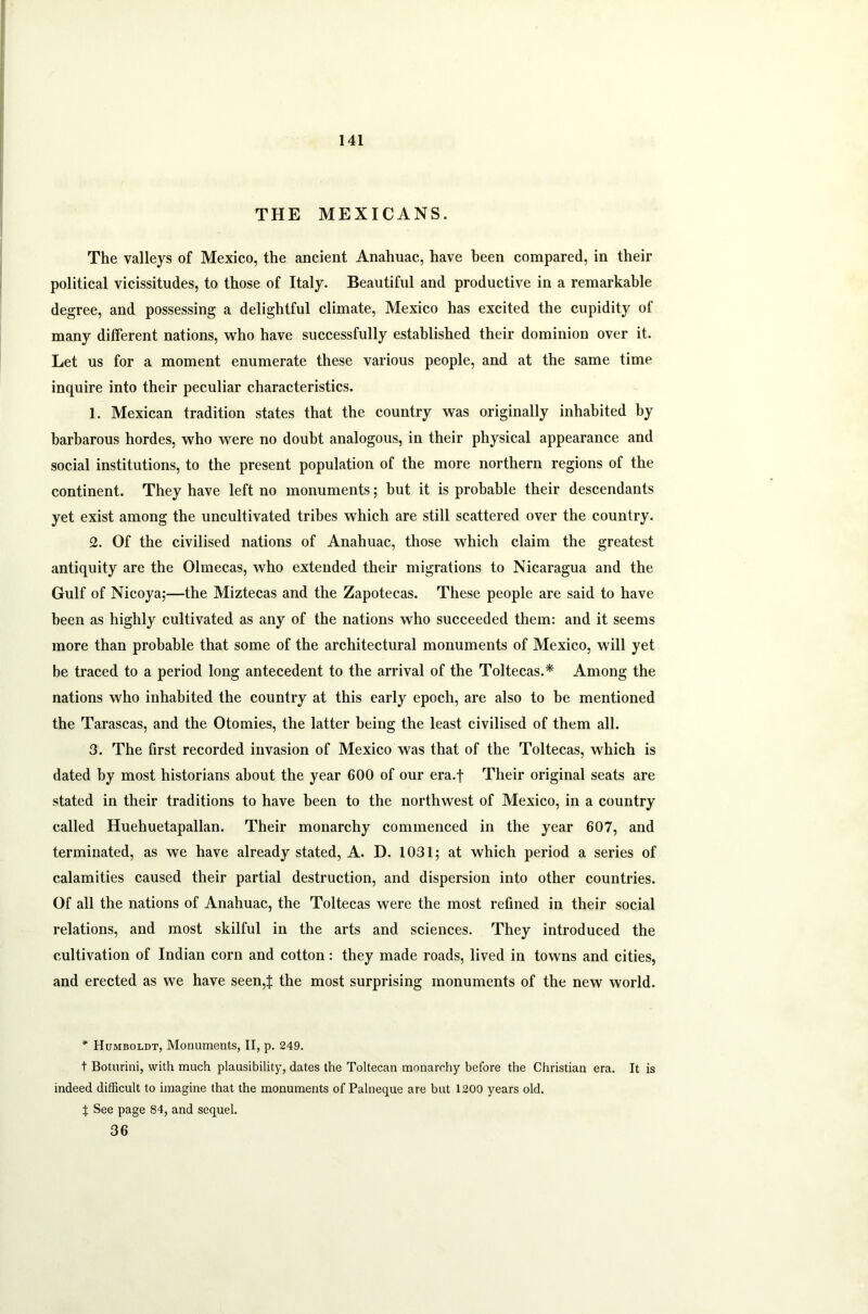 THE MEXICANS. The valleys of Mexico, the ancient Anahuac, have been compared, in their political vicissitudes, to those of Italy. Beautiful and productive in a remarkable degree, and possessing a delightful climate, Mexico has excited the cupidity of many different nations, who have successfully established their dominion over it. Let us for a moment enumerate these various people, and at the same time inquire into their peculiar characteristics. 1. Mexican tradition states that the country was originally inhabited by barbarous hordes, who were no doubt analogous, in their physical appearance and social institutions, to the present population of the more northern regions of the continent. They have left no monuments; but it is probable their descendants yet exist among the uncultivated tribes which are still scattered over the country. 2. Of the civilised nations of Anahuac, those which claim the greatest antiquity are the Olmecas, who extended their migrations to Nicaragua and the Gulf of Nicoya;—the Miztecas and the Zapotecas. These people are said to have been as highly cultivated as any of the nations who succeeded them: and it seems more than probable that some of the architectural monuments of Mexico, will yet be traced to a period long antecedent to the arrival of the Toltecas.* Among the nations who inhabited the country at this early epoch, are also to be mentioned the Tarascas, and the Otomies, the latter being the least civilised of them all. 3. The first recorded invasion of Mexico was that of the Toltecas, which is dated by most historians about the year 600 of our era.f Their original seats are stated in their traditions to have been to the northwest of Mexico, in a country called Huehuetapallan. Their monarchy commenced in the year 607, and terminated, as we have already stated, A. D. 1031; at which period a series of calamities caused their partial destruction, and dispersion into other countries. Of all the nations of Anahuac, the Toltecas were the most refined in their social relations, and most skilful in the arts and sciences. They introduced the cultivation of Indian corn and cotton: they made roads, lived in towns and cities, and erected as we have seen,! the most surprising monuments of the new world. * Humboldt, Monuments, II, p. 249. t Boturini, with much plausibility, dates the Toltecan monarchy before the Christian era. It is indeed difficult to imagine that the monuments of Palneque are but 1200 years old. % See page 84, and sequel. 36