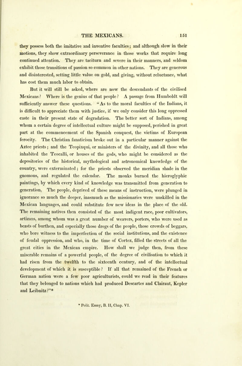 they possess both the imitative and inventive faculties; and although slow in their motions, they show extraordinary perseverance in those works that require long continued attention. They are taciturn and severe in their manners, and seldom exhibit those transitions of passion so common in other nations. They are generous and disinterested, setting little value on gold, and giving, without reluctance, what has cost them much labor to obtain. But it will still be asked, where are now the descendants of the civilised Mexicans ? Where is the genius of that people ? A passage from Humboldt will sufficiently answer these questions. “As to the moral faculties of the Indians, it is difficult to appreciate them with justice, if we only consider this long oppressed caste in their present state of degradation. The better sort of Indians, among whom a certain degree of intellectual culture might be supposed, perished in great part at the commencement of the Spanish conquest, the victims of European ferocity. The Christian fanaticism broke out in a particular manner against the Aztec priests; and the Teopixqui, or ministers of the divinity, and all those who inhabited the Teocalli, or houses of the gods, who might be considered as the depositories of the historical, mythological and astronomical knowledge of the country, were exterminated ; for the priests observed the meridian shade in the gnomons, and regulated the calendar. The monks burned the hieroglyphic paintings, by which every kind of knowledge was transmitted from generation to generation. The people, deprived of these means of instruction, wrere plunged in ignorance so much the deeper, inasmuch as the missionaries were unskilled in the Mexican languages, and could substitute few new ideas in the place of the old. The remaining natives then consisted of the most indigent race, poor cultivators, artizans, among whom was a great number of weavers, porters, who were used as beasts of burthen, and especially those dregs of the people, those crowds of beggars, who bore witness to the imperfection of the social institutions, and the existence of feudal oppression, and who, in the time of Cortez, filled the streets of all the great cities in the Mexican empire. How shall we judge then, from these miserable remains of a powerful people, of the degree of civilisation to which it had risen from the twelfth to the sixteenth century, and of the intellectual development of which it is susceptible ? If all that remained of the French or German nation were a few poor agriculturists, could we read in their features that they belonged to nations which had produced Descartes and Clairaut, Kepler and Leibnitz?”* * Polit. Essay, B. II, Chap. VI.