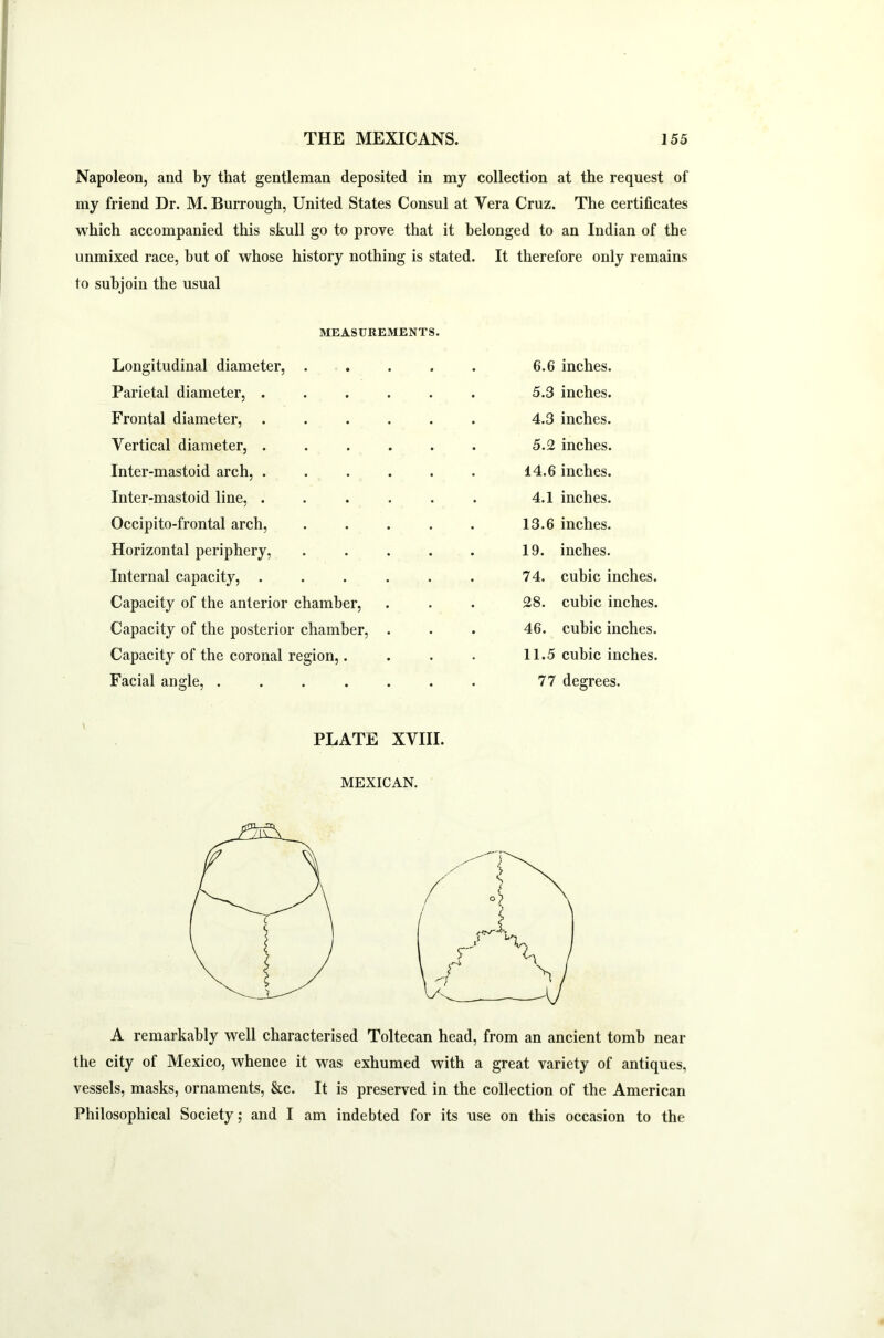 Napoleon, and by that gentleman deposited in my collection at the request of my friend Dr. M. Burrough, United States Consul at Vera Cruz. The certificates which accompanied this skull go to prove that it belonged to an Indian of the unmixed race, but of whose history nothing is stated. It therefore only remains to subjoin the usual MEASUREMENTS. Longitudinal diameter, .... Parietal diameter, ..... Frontal diameter, ..... Vertical diameter, ..... Inter-mastoid arch, ..... Inter-mastoid line, ..... Occipito-frontal arch, .... Horizontal periphery, .... Internal capacity, ..... Capacity of the anterior chamber, Capacity of the posterior chamber, . Capacity of the coronal region,. Facial angle, ...... 6.6 inches. 5.3 inches. 4.3 inches. 5.2 inches. 14.6 inches. 4.1 inches. 13.6 inches. 19. inches. 74. cubic inches. 28. cubic inches. 46. cubic inches. 11.5 cubic inches. 77 degrees. PLATE XVIII. MEXICAN. A remarkably well characterised Toltecan head, from an ancient tomb near the city of Mexico, whence it was exhumed with a great variety of antiques, vessels, masks, ornaments, &c. It is preserved in the collection of the American Philosophical Society; and I am indebted for its use on this occasion to the
