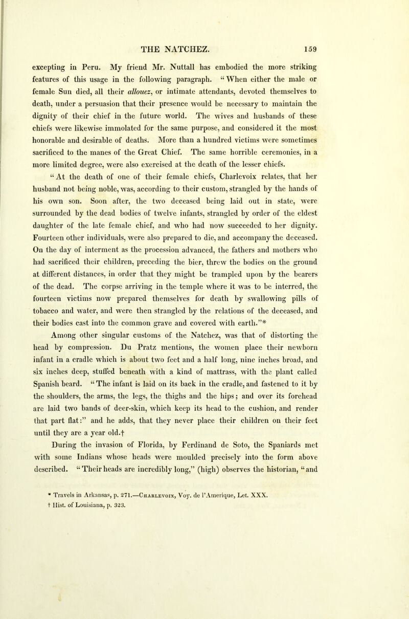 excepting in Peru. My friend Mr. Nuttall has embodied the more striking features of this usage in the following paragraph. “ When either the male or female Sun died, all their allouez, or intimate attendants, devoted themselves to death, under a persuasion that their presence would be necessary to maintain the dignity of their chief in the future world. The wives and husbands of these chiefs were likewise immolated for the same purpose, and considered it the most honorable and desirable of deaths. More than a hundred victims were sometimes sacrificed to the manes of the Great Chief. The same horrible ceremonies, in a more limited degree, were also exercised at the death of the lesser chiefs. “ At the death of one of their female chiefs, Charlevoix relates, that her husband not being noble, was, according to their custom, strangled by the hands of his own son. Soon after, the two deceased being laid out in state, were surrounded by the dead bodies of twelve infants, strangled by order of the eldest daughter of the late female chief, and who had now succeeded to her dignity. Fourteen other individuals, were also prepared to die, and accompany the deceased. On the day of interment as the procession advanced, the fathers and mothers who had sacrificed their children, preceding the bier, threw the bodies on the ground at different distances, in order that they might be trampled upon by the bearers of the dead. The corpse arriving in the temple where it was to be interred, the fourteen victims now prepared themselves for death by swallowing pills of tobacco and water, and were then strangled by the relations of the deceased, and their bodies cast into the common grave and covered with earth.”* Among other singular customs of the Natchez, was that of distorting the head by compression. Du Pratz mentions, the women place their newborn infant in a cradle which is about two feet and a half long, nine inches broad, and six inches deep, stuffed beneath with a kind of mattrass, with the plant called Spanish beard. “ The infant is laid on its back in the cradle, and fastened to it by the shoulders, the arms, the legs, the thighs and the hips; and over its forehead are laid two bands of deer-skin, which keep its head to the cushion, and render that part flat:” and he adds, that they never place their children on their feet until they are a year old.f During the invasion of Florida, by Ferdinand de Soto, the Spaniards met with some Indians whose heads were moulded precisely into the form above described. “Theirheads are incredibly long,” (high) observes the historian, “and * Travels in Arkansas, p. 271.—Charlevoix, Voy. de l’Amerique, Let. XXX. t Ilist. of Louisiana, p. 323.