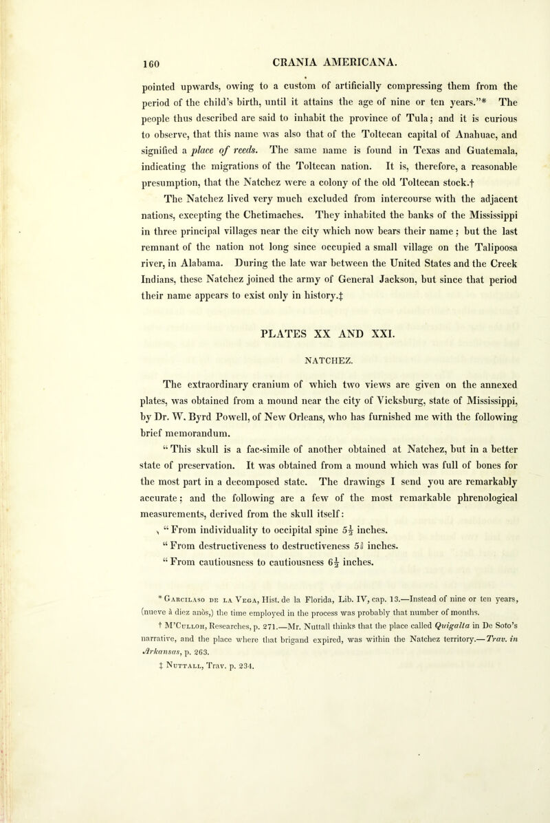 pointed upwards, owing to a custom of artificially compressing them from the period of the child’s birth, until it attains the age of nine or ten years.”* The people thus described are said to inhabit the province of Tula; and it is curious to observe, that this name was also that of the Toltecan capital of Anahuac, and signified a place of reeds. The same name is found in Texas and Guatemala, indicating the migrations of the Toltecan nation. It is, therefore, a reasonable presumption, that the Natchez were a colony of the old Toltecan stock.f The Natchez lived very much excluded from intercourse with the adjacent nations, excepting the Chetimaches. They inhabited the hanks of the Mississippi in three principal villages near the city which now bears their name; but the last remnant of the nation not long since occupied a small village on the Talipoosa river, in Alabama. During the late war between the United States and the Creek Indians, these Natchez joined the army of General Jackson, but since that period their name appears to exist only in history.J PLATES XX AND XXI. NATCHEZ. The extraordinary cranium of which two views are given on the annexed plates, was obtained from a mound near the city of Vicksburg, state of Mississippi, by Dr. W, Byrd Powell, of New Orleans, who has furnished me with the following brief memorandum. “ This skull is a fac-simile of another obtained at Natchez, but in a better state of preservation. It was obtained from a mound which was full of bones for the most part in a decomposed state. The drawings I send you are remarkably accurate; and the following are a few of the most remarkable phrenological measurements, derived from the skull itself: \ “ From individuality to occipital spine 5^ inches. “ From destructiveness to destructiveness 5 s inches. “From cautiousness to cautiousness inches. * Garcilaso de la Vega, Hist, de la Florida, Lib. IV, cap. 13.—Instead of nine or ten years, (nueve i diez anos,) the time employed in the process was probably that number of months. t M’Culloh, Researches, p. 271.—Mr. Nuttall thinks that the place called Qvigalla in De Soto’s narrative, and the place where that brigand expired, was within the Natchez territory.— Trciv.in %fl.rkcmsus, p. 2C3. t Nuttall, Trav. p. 234.