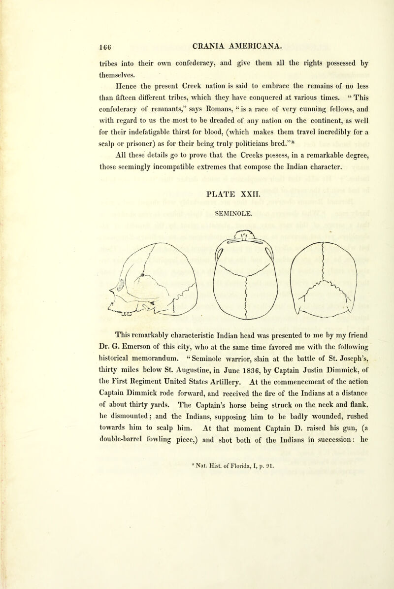 tribes into their own confederacy, and give them all the rights possessed by themselves. Hence the present Creek nation is said to embrace the remains of no less than fifteen different tribes, which they have conquered at various times. “ This confederacy of remnants,” says Romans, “ is a race of very cunning fellows, and with regard to us the most to be dreaded of any nation on the continent, as well for their indefatigable thirst for blood, (which makes them travel incredibly for a scalp or prisoner) as for their being truly politicians bred.”* All these details go to prove that the Creeks possess, in a remarkable degree, those seemingly incompatible extremes that compose the Indian character. PLATE XXII. SEMINOLE. This remarkably characteristic Indian head was presented to me by my friend Dr. G. Emerson of this city, who at the same time favored me with the following historical memorandum. “Seminole warrior, slain at the battle of St. Joseph’s, thirty miles below St. Augustine, in June 1836, by Captain Justin Dimmick, of the First Regiment United States Artillery. At the commencement of the action Captain Dimmick rode forward, and received the fire of the Indians at a distance of about thirty yards. The Captain’s horse being struck on the neck and flank, he dismounted; and the Indians, supposing him to be badly wounded, rushed towards him to scalp him. At that moment Captain D. raised his gun, (a double-barrel fowling piece,) and shot both of the Indians in succession: he *Nat. Hist, of Florida, I, p. 91.