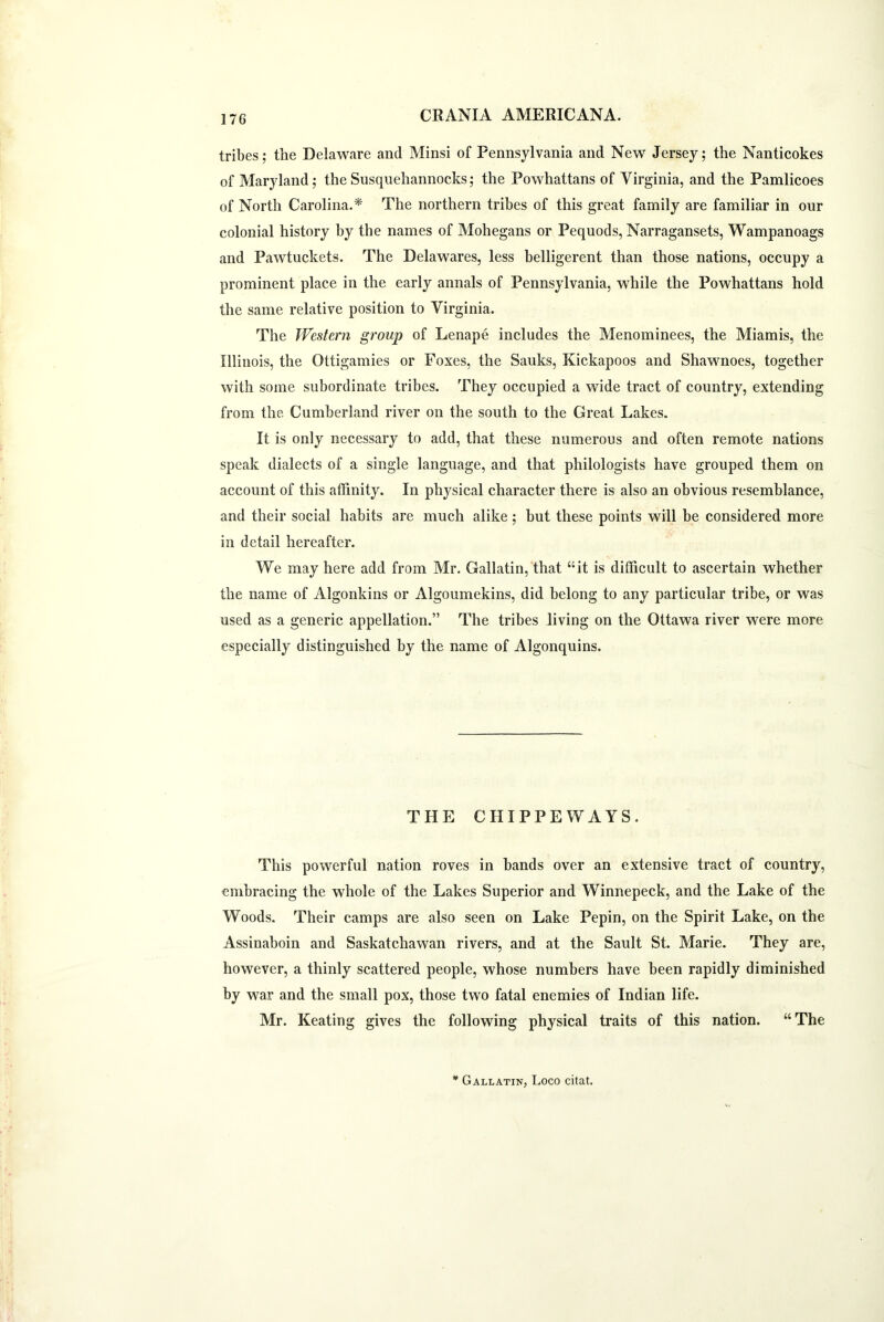 tribes; the Delaware and Minsi of Pennsylvania and New Jersey; the Nanticokes of Maryland; the Susquehannocks; the Powhattans of Virginia, and the Pamlicoes of North Carolina.* The northern tribes of this great family are familiar in our colonial history by the names of Mohegans or Pequods, Narragansets, Wampanoags and Pawtuckets. The Delawares, less belligerent than those nations, occupy a prominent place in the early annals of Pennsylvania, while the Powhattans hold the same relative position to Virginia. The Western group of Lenape includes the Menominees, the Miamis, the Illinois, the Ottigamies or Foxes, the Sauks, Kickapoos and Shawnoes, together with some subordinate tribes. They occupied a wide tract of country, extending from the. Cumberland river on the south to the Great Lakes. It is only necessary to add, that these numerous and often remote nations speak dialects of a single language, and that philologists have grouped them on account of this affinity. In physical character there is also an obvious resemblance, and their social habits are much alike; but these points will be considered more in detail hereafter. We may here add from Mr. Gallatin, that “it is difficult to ascertain whether the name of Algonkins or Algoumekins, did belong to any particular tribe, or was used as a generic appellation.” The tribes living on the Ottawa river were more especially distinguished by the name of Algonquins. THE CHIPPE WAYS. This powerful nation roves in bands over an extensive tract of country, embracing the whole of the Lakes Superior and Winnepeck, and the Lake of the Woods. Their camps are also seen on Lake Pepin, on the Spirit Lake, on the Assinaboin and Saskatchawan rivers, and at the Sault St. Marie. They are, however, a thinly scattered people, whose numbers have been rapidly diminished by war and the small pox, those two fatal enemies of Indian life. Mr. Keating gives the following physical traits of this nation. “The * Gallatin, Loco citat.