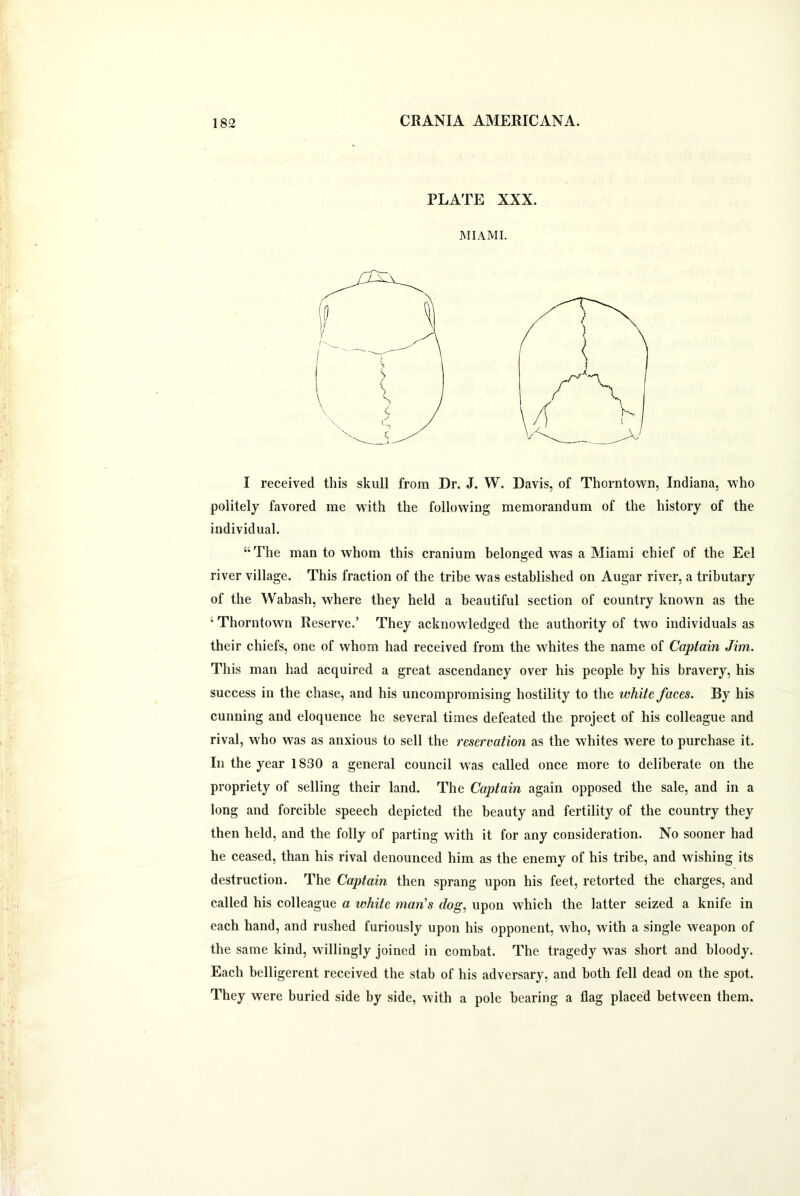 PLATE XXX. MIAMI. I received this skull from Dr. J. W. Davis, of Thorntown, Indiana, who politely favored me with the following memorandum of the history of the individual. “ The man to whom this cranium belonged was a Miami chief of the Eel river village. This fraction of the tribe was established on Augar river, a tributary of the Wabash, wdiere they held a beautiful section of country known as the 4 Thorntown Reserve.’ They acknowledged the authority of two individuals as their chiefs, one of whom had received from the whites the name of Captain Jim. This man had acquired a great ascendancy over his people by his bravery, his success in the chase, and his uncompromising hostility to the white faces. By his cunning and eloquence he several times defeated the project of his colleague and rival, wrho w^as as anxious to sell the reservation as the whites were to purchase it. In the year 1830 a general council was called once more to deliberate on the propriety of selling their land. The Captain again opposed the sale, and in a long and forcible speech depicted the beauty and fertility of the country they then held, and the folly of parting with it for any consideration. No sooner had he ceased, than his rival denounced him as the enemy of his tribe, and wishing its destruction. The Captain then sprang upon his feet, retorted the charges, and called his colleague a white man's dog, upon which the latter seized a knife in each hand, and rushed furiously upon his opponent, who, with a single weapon of the same kind, willingly joined in combat. The tragedy was short and bloody. Each belligerent received the stab of his adversary, and both fell dead on the spot. They wrere buried side by side, with a pole bearing a flag placed between them.