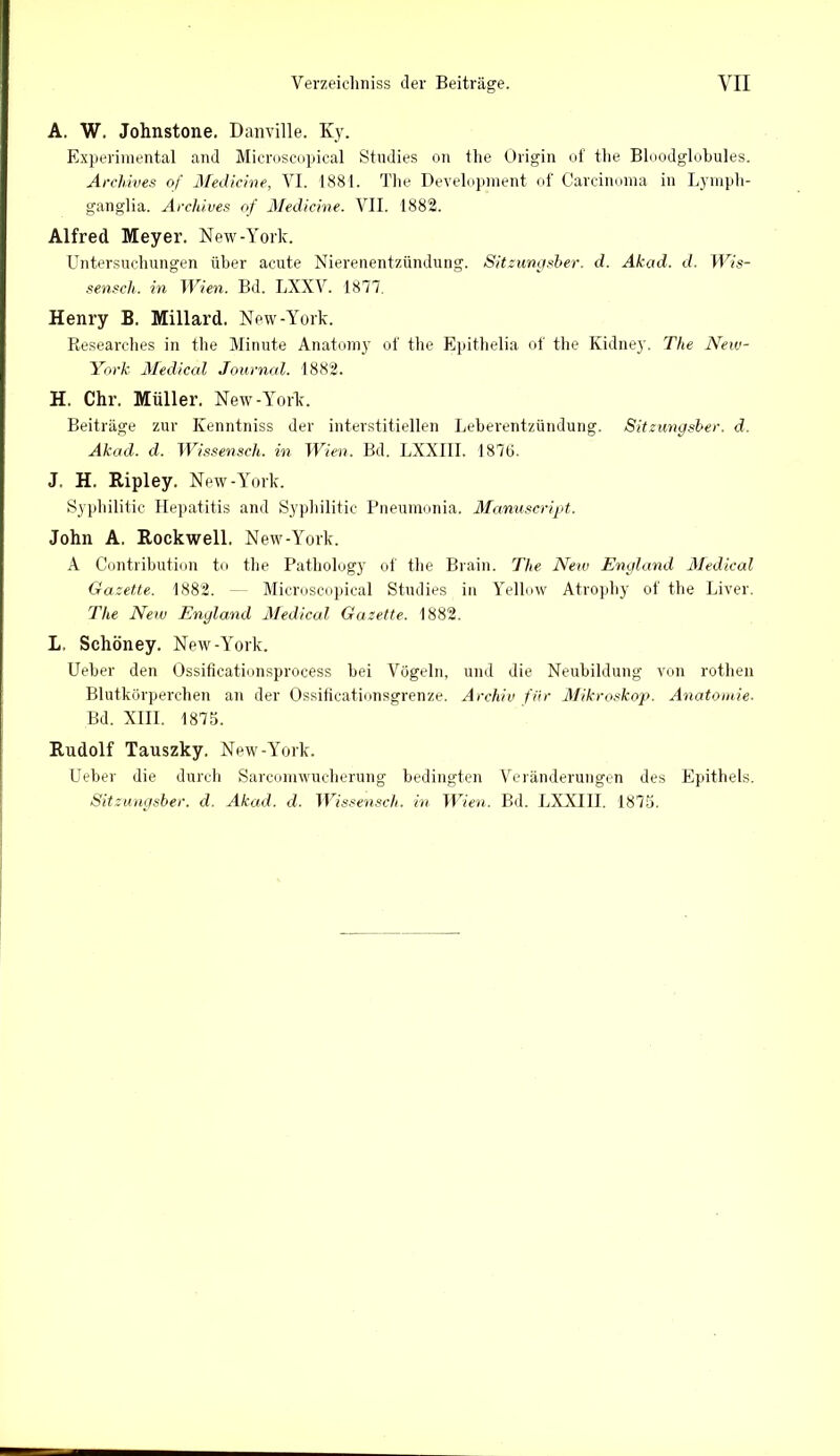 A. W. Johnstone. Danville. Ky. Experimental and Microscopical Studies on the Origin of the Bloodglobules. ArcMves of Medicine, VI. 1881. The Development of Carcinoma in Lymph- ganglia. Archives of Medicine. VII. 1882. Alfred Meyer. New-York. Untersuchungen über acute Nierenentzündung. Sitzungsber. d. Akad. d. Wis- senscli. in Wien. Bd. LXXV. 1877. Henry B. Millard. New-York. Researches in the Minute Anatomy of the Epithelia of the Kidney. The New- York Medical Journal. 1882. H. Chr. Müller. New-York. Beiträge zur Ivenntniss der interstitiellen Leberentzündung. Sitzungsber. d. Akad. d. Wissensch. in Wien. Bd. LXXIII. 1876. J. H. Ripley. New-York. Syphilitic Hepatitis and Syphilitic Pneumonia. Manuscript. John A. Rockwell. New-York. A Contribution to the Pathology of the Brain. The New England Medical Gazette. 1882. Microscopical Studies in Yellow Atrophy of the Liver. The New England Medical Gazette. 1882. L. Schöney. New-York. Ueber den Ossificationsprocess bei Vögeln, und die Neubildung von rotheil Blutkörperchen an der Ossificationsgrenze. Archiv für Mikroskop. Anatomie. Bd. XIII. 1875. Rudolf Tauszky. New-York. Ueber die durch Sarcomwucherung bedingten Veränderungen des Epithels. Sitzungsber. d. Akad. d. Wissensch. in Wien. Bd. LXXIII. 1875.