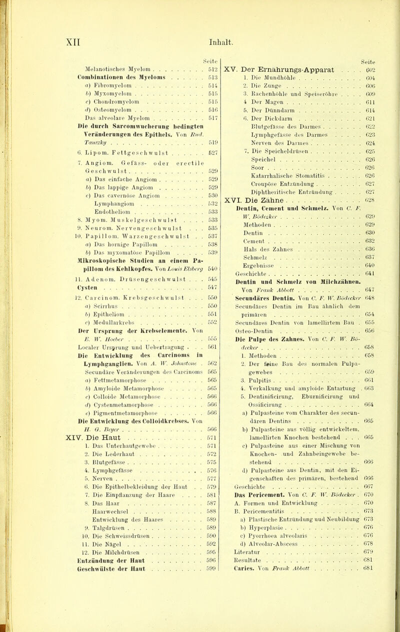 Seite Melanotisclies Myelom 512 Combinationen des Myeloms 513 a) Filjromyelom 514 b) Myxomyelom 515 c) Chondromyelom 515 d) Osteomyelom 516 Das alveolare Myelom 517 ltie durch Sarcomwuchcrung bedingten Veränderungen des Epithels. Von Bvd. Tanstky 519 6. Lipom. Fettgesc.hwulst 627 7. Angiom. Gefäss- oder ereetile Geschwulst 529 a) Das einfache Angiom 529 b) Das lappige Angiom 529 c) Das cavernöse Angiom 530 Lymphangiom 532 Endotheliom 533 8. Myom. Muskelgeschwulst . . . . 533 9. Neurom. Nervengeschwulst . . . 535 10. Papillom. Warzengeschwulst . . 537 a) Das hornige Papillom 538 b) Das myxomatüse Papillom 539 Mikroskopische Studien an einem Pa- pillom des Kehlkopfes. Von Louis Eisberg 540 11. Adenom. Drüsengeschwulst . . . 545 Cysten 547 12. Carcinom. Krebsgeschwulst . . . 550 a) Scirrlius 550 b) Epitheliom 551 c) Medullarkrebs 552 Der Ursprung der Krebselemonte. Von E. II'. Hoeber 555 Localer Ursprung und Uebertragung . . . 561 Die Entwicklung des Carcinoms in Lymphganglien. Von A. W. Johnstone . 562 Secundäre Veränderungen des Carcinoms 565 u) Fettmetamorphose 565 b) Amyloide Metamorphose 565 c) Colloide Metamorphose 566 d) Cystenmetamorphose 566 e) Pigmentmetamorphose 566 Die Entwicklung des Colloidkrebscs. Von II. G. Beyer 566 XIV. Die Haut 571 1. Das Unterhautgewebe ........ 571 2. Die Lederhaut 572 3. Blutgefässe 575 4. Lymphgefässe 576 5. Nerven 577 6. Die Epithelbekleidung der Haut . . 579 7. Die Einpflanzung der Haare .... 581 8. Das Haar 587 Haarwechsel 588 Entwicklung des Haares 589 9. Talgdrüsen 589 10. Die Schweissdrüsen 590 11. Die Nägel 592 12. Die Milchdrüsen 595 Entzündung der Haut 596 Geschwülste der Haut 599 Seite XV. Der Ernährungs-Apparat .602 1. Die Mundhöhle 604 2. Die Zunge 606 3. Rachenhöhle und Speiseröhre .... 609 4 Der Magen 611 5. Der Dünndarm 614 6. Der Dickdarm 621 Blutgefässe des Darmes 622 Lymphgefässe des Darmes 623 Nerven des Darmes 624 7. Die Speicheldrüsen 625 Speichel 626 Soor 626 Katarrhalische Stomatitis 626 Croupöse Entzündung 627 Diphtheritische Entzündung 627 XVI. Die Zähne 628 Dentin, Cemcnt und Schmelz. Von C. F. ID. Bödecker 629 Methoden 629 Dentin 630 Cement 632 Hals des Zahnes 636 Schmelz 637 Ergebnisse 640 Geschichte 641 Dentin und Schmelz von Milehziilinen. Von Frank Abbott 647 Secundiires Dentin. Von C. F. W. Bödecker 648 Secundäres Dentin im Bau ähnlich dem primären 654 Secundäres Dentin von lamellirtem Bau . 655 Osteo-Dentin 656 Die Pulpe des Zahnes. Von C. F. W. Bö- decker 658 1. Methoden 658 2. Der feine Bau des normalen Pulpa- gewebes 659 3. Pulpitis 661 4. Verkalkung und amyloide Entartung . 663 5. Dentinificirung, Eburnificirung und Ossificirung 664 a) Pulpasteine vom Charakter des secun- dären Dentins 665 b) Pulpasteine aus völlig entwickeltem, lamellirten Knochen bestehend . . . 666 e) Pulpasteine aus einer Mischung von Knochen- und Zahnheingewebe be- stehend 666 d) Pulpasteine aus Dentin, mit den Ei- genschaften des primären, bestehend 666 Geschichte 667 Das Pericement. Von C. F. W. Bödecker . 670 A. Formen und Entwicklung 670 B. Pericementitis 673 a) Plastische Entzündung uud Neubildung 673 b) Hyperplasie 676 c) Pyorrhoea alveolaris 676 d) Alveolar-Abscess 678 Literatur 679 Resultate 681 Caries. Von Frank Abbott 681