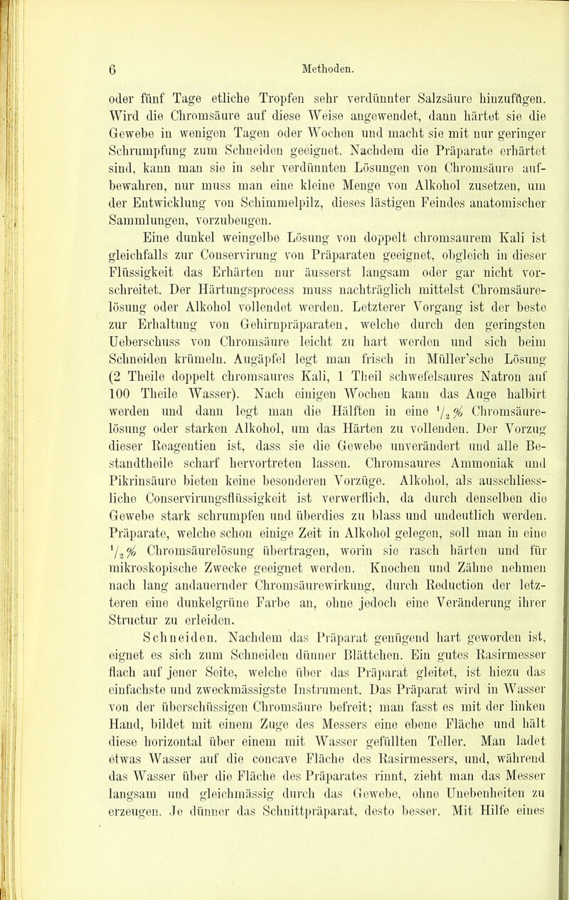 oder fünf Tage etliche Tropfen sein- verdünnter Salzsäure hinzufügen. Wird die Chromsäure auf diese Weise angewendet, daun härtet sie die Gewebe in wenigen Tagen oder Wochen und macht sie mit nur geringer Schrumpfung zum Schneiden geeignet. Nachdem die Präparate erhärtet sind, kann man sie in sehr verdünnten Lösungen von Chromsäure auf- bewahren, nur muss man eine kleine Menge von Alkohol zusetzen, um der Entwicklung von Schimmelpilz, dieses lästigen Feindes anatomischer Sammlungen, vorzubeugen. Eine dunkel weingelbe Lösung von doppelt chromsaurem Kali ist gleichfalls zur Conservirung von Präparaten geeignet, obgleich in dieser Flüssigkeit das Erhärten nur äusserst langsam oder gar nicht vor- schreitet. Der Härtungsprocess muss nachträglich mittelst Chromsäure- lösung oder Alkohol vollendet werden. Letzterer Vorgang ist der beste zur Erhaltung von Gehirnpräparaten, welche durch den geringsten Ueberschuss von Chromsäure leicht zu hart werden und sich beim Schneiden krümeln. Augäpfel legt man frisch in Miiller’sche Lösung (2 Theile doppelt chromsaures Kali, 1 Th eil schwefelsaures Natron auf 100 Theile Wasser). Nach einigen Wochen kann das Auge kalbirt werden und dann legt man die Hälften in eine l/z % Chromsäure- lösung oder starken Alkohol, um das Härten zu vollenden. Der Vorzug dieser Reagentien ist, dass sie die Gewebe unverändert und alle Be- standteile scharf hervortreten lassen. Chromsaures Ammoniak und Pikrinsäure bieten keine besonderen Vorzüge. Alkohol, als ausschliess- liche Conserviruugsflüssigkeit ist verwerflich, da durch denselben die Gewebe stark schrumpfen und überdies zu blass und undeutlich werden. Präparate, welche schon einige Zeit in Alkohol gelegen, soll man in eine Vä% Chromsäurelösung übertragen, worin sie rasch härten und für mikroskopische Zwecke geeignet werden. Knochen und Zähne nehmen nach lang andauernder Chromsäurewirkung, durch Reduction der letz- teren eine dunkelgrüne Farbe an, ohne jedoch eine Veränderung ihrer Structur zu erleiden. Schneiden. Nachdem das Präparat genügend hart geworden ist, eignet es sich zum Schneiden dünner Blättchen. Ein gutes Rasirmesser flach auf jener Seite, welche über das Präparat gleitet, ist hiezu das einfachste und zweckmässigste Instrument. Das Präparat wird in Wasser von der überschüssigen Chromsäure befreit; man fasst es mit der linken Hand, bildet mit einem Zuge des Messers eine ebene Fläche und hält diese horizontal über einem mit Wasser gefüllten Teller. Man ladet etwas Wasser auf die concave Fläche des Rasirmessers, und, während das Wasser über die Fläche des Präparates rinnt, zieht man das Messer langsam und gleichmässig durch das Gewebe, ohne Unebenheiten zu erzeugen. Je dünner das Schnittpräparat, desto besser. Mit Hilfe eines