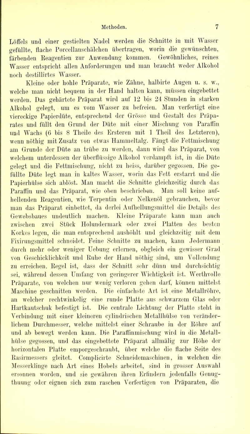 Löffels und einer gestielten Nadel werden die Schnitte in mit Wasser gefüllte, flache Porcellanschälchen übertragen, worin die gewünschten, färbenden Reagentien zur Anwendung kommen. Gewöhnliches, reines Wasser entspricht allen Anforderungen und man braucht weder Alkohol noch destillirtes Wasser. Kleine oder hohle Präparate, wie Zähne, halbirte Augen u. s. w., welche man nicht bequem in der Hand halten kann, müssen eingebettet werden. Das gehärtete Präparat wird auf 12 bis 24 Stunden in starken Alkohol gelegt, um es vom Wasser zu befreien. Man verfertigt eine viereckige Papierdüte, entsprechend der Grösse und Gestalt des Präpa- rates und füllt den Grund der Düte mit einer Mischung von Paraffin und Wachs (6 bis 8 Theile des Ersteren mit 1 Theil des Letzteren), wenn nöthig mit Zusatz von etwas Hammeltalg. Fängt die Fettmischung am Grunde der Diite an trübe zu werden, dann wird das Präparat, von welchem unterdessen der überflüssige Alkohol verdampft ist, in die Düte gelegt und die Fettmischung, nicht zu heiss, darüber gegossen. Die ge- füllte Düte legt man in kaltes Wasser, worin das Fett erstarrt und die Papierhülse sich ablöst. Man macht die Schnitte gleichzeitig durch das Paraffin und das Präparat, wie oben beschrieben. Man soll keine auf- hellenden Reagentien, wie Terpentin oder Nelkenöl gebrauchen, bevor man das Präparat einbettet, da derlei Aufhellungsmittel die Details des Gewebsbaues undeutlich machen. Kleine Präparate kann man auch zwischen zwei Stück Holundermark oder zwei Platten des besten Korkes legen, die man entsprechend aushöhlt und gleichzeitig mit dem Fixirungsmittel schneidet. Feine Schnitte zu machen, kann Jedermann durch mehr oder weniger Uebung erlernen, obgleich ein gewisser Grad von Geschicklichkeit und Ruhe der Hand nöthig sind, um Vollendung zu erreichen. Regel ist, dass der Schnitt sehr dünn und durchsichtig sei, während dessen Umfang von geringerer Wichtigkeit ist. Werthvolle Präparate, von welchen nur wenig verloren gehen darf, können mittelst Maschine geschnitten werden. Die einfachste Art ist eine Metallröhre, an welcher rechtwinkelig eine runde Platte aus schwarzem Glas oder Hartkautschuk befestigt ist. Die centrale Lichtung der Platte steht in Verbindung mit einer kleineren cylindrischen Metallhülse von veränder- lichem Durchmesser, welche mittelst einer Schraube in der Röhre auf und ab bewegt werden kann. Die Paraffinmischung wird in die Metall- hülse gegossen, und das eingebettete Präparat allmälig zur Höhe der horizontalen Platte emporgeschraubt, über welche die flache Seite des Rasirmessers gleitet. Complicirte Schneidemaschinen, in welchen die Messerklinge nach Art eines Hobels arbeitet, sind in grosser Auswahl ersonnen worden, und sie gewähren ihren Erfindern jedenfalls Genug- tuung oder eignen sich zum raschen Verfertigen von Präparaten, die