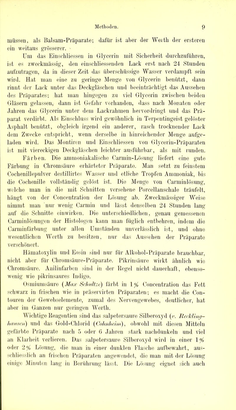 müssen, als Balsam-Präparate; dafür ist aber der Weitb der ersteren ein weitaus grösserer. ■ Um das Einschliessen in Glycerin mit Sicherheit durchzuführen, ist es zweckmässig, den einschliessenden Lack erst nach 24 »Stunden aufzutragen, da in dieser Zeit das überschüssige Wasser verdampft sein wird. Hat man eine zu geringe Menge von Glycerin benützt, dann rinnt der Lack unter das Deckgläschen und beeinträchtigt das Aussehen des Präparates; hat man hingegen zu viel Glycerin zwischen beiden Gläsern gelassen, dann ist Gefahr vorhanden, dass nach Monaten oder Jahren das Glycerin unter dem Lackrahmen hervordringt und das Prä- parat verdirbt. Als Einschluss wird gewöhnlich iu Terpentingeist gelöster Asphalt benützt, obgleich irgend ein anderer, rasch trocknender Lack dem Zwecke entspricht, wenn derselbe in hinreichender Menge aufge- laden wird. Das Montiren und Einschliessen von Glycerin-Präparaten ist mit viereckigen Deckgläschen leichter ausführbar, als mit runden. Färben. Die ammoniakalische Carmin-Lösung liefert eine gute Färbung in Chromsäure erhärteter Präparate. Man setzt zu feinstem Cochenillepulver destillirtes Wasser und etliche Tropfen Ammoniak, bis die Cochenille vollständig gelöst ist. Die Menge von Carminlösung, welche man in die mit Schnitten versehene Porcellanschale träufelt, hängt von der Concentration der Lösung ab. Zweckmässiger Weise nimmt mau nur wenig Carmiu und lässt denselben 24 Stunden lang auf die Schnitte einwirken. Die unterschiedlichen, genau gemessenen Carminiösimgen der Histologen kann man füglich entbehren, indem die Carminfärbung unter allen Umständen unverlässlich ist, und ohne wesentlichen Werth zu besitzen, nur das Aussehen der Präparate verschönert. Hämatoxylin und Eosin sind nur für Alkohol-Präparate brauchbar, nicht aber für Chromsäure-Präparate. Pikrinsäure wirkt ähnlich wie Chromsäure. Anilinfarben sind in der Regel nicht dauerhaft, ebenso- wenig wie pikrinsaures Indigo. Osmiumsäure (Max Schätze) färbt in 1 % Concentration das Fett schwarz iu frischen Avie in präservirten Präparaten; es macht die Con- touren der Gewebselemente, zumal des Nervengewebes, deutlicher, hat aber im Ganzen nur geringen Werth. Wichtige Reageutien sind das salpetersaure Silberoxyd (/-. Reckling- hausen) und das Gold-Chlorid (Golmhehn), obwohl mit diesen Mitteln gefärbte Präparate nach 5 oder G Jahren stark nachdunkeln und viel au Klarheit verlieren. Das salpetersaure Silberoxyd wird in einer 1 °/o oder 2 °/0 Lösung, die man in einer dunklen Flasche aufbewahrt, aus- schliesslich an frischen Präparaten angewendet, die man mit der Lösung einige Minuten laug in Berührung lässt. Die Lösung eignet sich auch