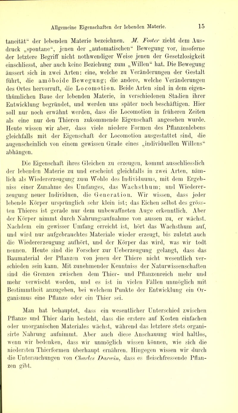 taneität“ der lebenden Materie bezeichnen. M. Fester zieht dem Aus- druck „spontane“, jenen der „automatischen“ Bewegung vor, insoferne der letztere Begriff nicht nothwendiger Weise jenen der Gesetzlosigkeit einschliesst, aber auch keine Beziehung zum „Willen“ hat. Die Bewegung äussert sich in zwei Arten: eine, welche zu Veränderungen der Gestalt führt, die amöboide Bewegung; die andere, welche Veränderungen des Ortes hervorruft, die Locomotion. Beide Arten sind in dem eigen- thümlicheu Baue der lebenden Materie, in verschiedenen Stadien ihrer Entwicklung begründet, und werden uns später noch beschäftigen. Hier soll nur noch erwähnt werden, dass die Locomotion in früheren Zeiten als eine nur den Thieren zukommende Eigenschaft angesehen wurde. Heute wissen wir aber, dass viele niedere Formen des Pflanzenlebens gleichfalls mit der Eigenschaft der Locomotion ausgestattet sind, die augenscheinlich von einem gewissen Grade eines „individuellen Willens“ abhängen. Die Eigenschaft ihres Gleichen zu erzeugen, kommt ausschliesslich der lebenden Materie zu und erscheint gleichfalls in zwei Arten, näm- lich als Wiedererzeugung zum Wohle des Individuums, mit dem Ergeh- niss einer Zunahme des Umfanges, das Wachsthum; und Wiederer- zeugung neuer Individuen, die Generation. Wir wissen, dass jeder lebende Körper ursprünglich sehr klein ist; das Eichen selbst des gröss- ten Thieres ist gerade nur dem unbewaffneten Auge erkenntlich. Aber der Körper nimmt durch Nahrungsaufnahme von aussen zu, er wächst. Nachdem ein gewisser Umfang erreicht ist, hört das Wachsthum auf, und wird nur aufgebrauchtes Materiale wieder erzeugt, bis zuletzt auch die Wiedererzeugung aufhört, und der Körper das wird, was wir todt nennen. Heute sind die Forscher zur Ueberzeugung gelangt, dass das Baumaterial der Pflanzen von jenen der Tbiere nicht wesentlich ver- schieden sein kann. Mit zunehmender Kenntniss der Naturwissenschaften sind die Grenzen zwischen dem Thier- und Pflanzenreich mehr und mehr verwischt worden, und es ist in vielen Fällen unmöglich mit Bestimmtheit anzugeben, bei welchem Punkte der Entwicklung ein Or- ganismus eine Pflanze oder ein Thier sei. Man hat behauptet, dass ein wesentlicher Unterschied zwischen Pflanze und Thier darin besteht, dass die erstere auf Kosten einfachen oder unorganischen Materiales wächst, während das letztere stets organi- sirte Nahrung aufnimmt. Aber auch diese Anschauung wird haltlos, wenn wir bedenken, dass wir unmöglich wissen können, wie sich die niedersten Thierformen überhaupt ernähren. Hingegen wissen wir durch die Untersuchungen von Charles Darwin, dass es fleischfressende Pflan- zen gibt.