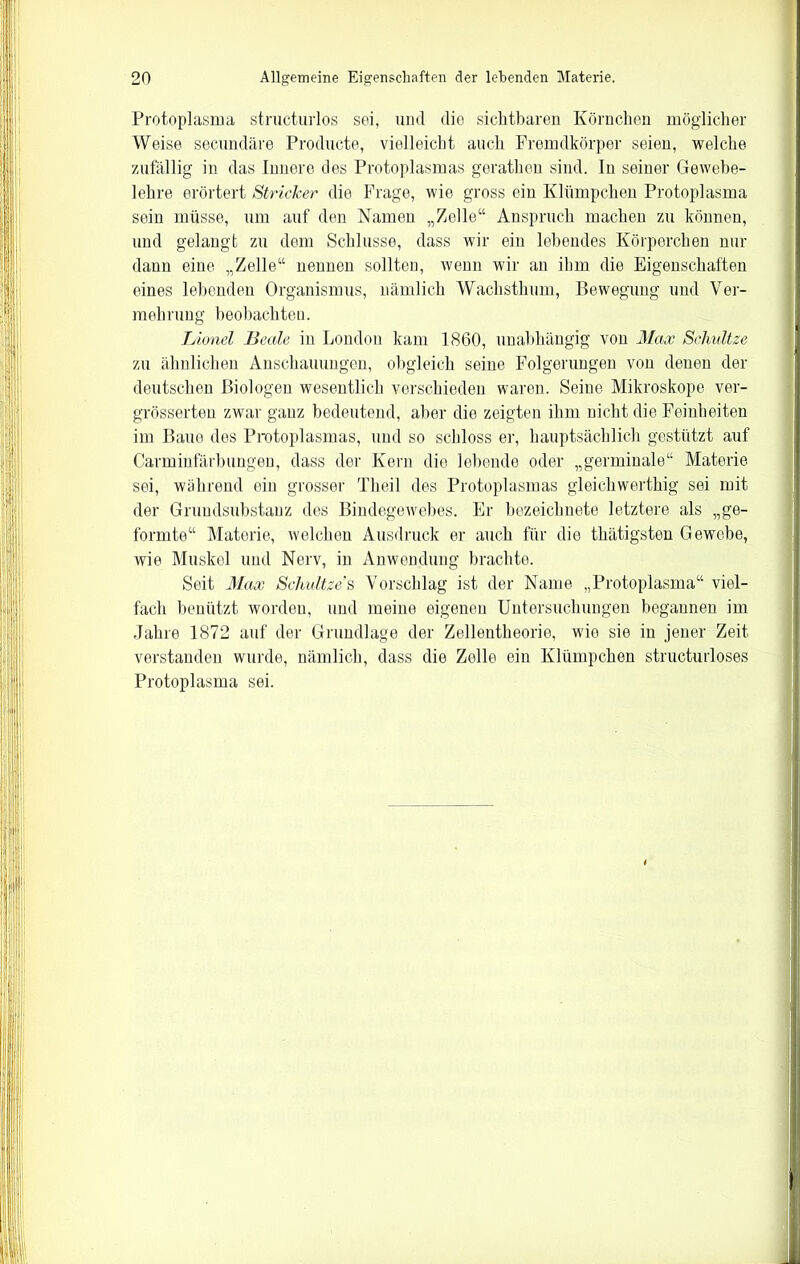 Protoplasma structurlos sei, und die sichtbaren Körnchen möglicher Weise secundäre Producte, vielleicht auch Fremdkörper seien, welche zufällig in das Innere des Protoplasmas gerathen sind. In seiner Gewebe- lehre erörtert Stricker die Frage, wie gross ein Klümpchen Protoplasma sein müsse, um auf den Namen „Zelle“ Anspruch machen zu können, und gelangt zu dem Schlüsse, dass wir ein lebendes Körperchen nur dann eine „Zelle“ nennen sollten, wenn wir an ihm die Eigenschaften eines lebenden Organismus, nämlich Wachsthum, Bewegung und Ver- mehrung beobachten. Lionel Beate in London kam 1860, unabhängig von Max Schnitze zu ähnlichen Anschauungen, obgleich seine Folgerungen von denen der deutschen Biologen wesentlich verschieden waren. Seine Mikroskope ver- grösserten zwar ganz bedeutend, aber die zeigten ihm nicht die Feinheiten im Baue des Protoplasmas, und so schloss er, hauptsächlich gestützt auf Carminfärbungen, dass der Kern die lebende oder „germinale“ Materie sei, während ein grosser Theil des Protoplasmas gleichwerthig sei mit der Gruudsubstauz des Bindegewebes. Er bezeichnete letztere als „ge- formte“ Materie, welchen Ausdruck er auch für die thätigsten Gewebe, wie Muskel und Nerv, in Anwendung brachte. Seit Max Schnitze's Vorschlag ist der Name „Protoplasma“ viel- fach benützt worden, und meine eigenen Untersuchungen begannen im Jahre 1872 auf der Grundlage der Zellentheorie, wie sie in jener Zeit verstanden wurde, nämlich, dass die Zelle ein Klümpchen structurloses Protoplasma sei.