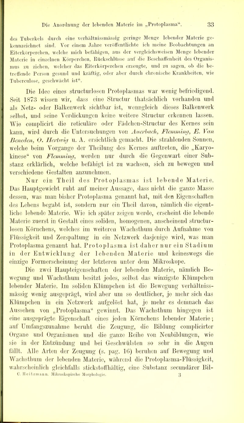 des Tuberkels durch eine verhältnissmässig geringe Menge lebender Materie ge- kennzeichnet sind. Vor einem Jahre veröffentlichte ich meine Beobachtungen an Eiterkörperchen, welche mich befähigen, aus der vergleichsweisen Menge lebender Materie in einzelnen Körperchen, Rückschlüsse auf die Beschaffenheit des Organis- mus zu ziehen, welcher das Eiterkörperchen erzeugte, und zu sagen, ob die be- treffende Person gesund und kräftig, oder aber durch chronische Krankheiten, wie Tuberculose, geschwächt ist“. Die Idee eines structurlosen Protoplasmas war wenig befriedigend. Seit 1873 wissen wir, dass eine Structur thatsächlich vorhanden und als Netz- oder Balkenwerk sichtbar ist, wenngleich dieses Balkenwerk selbst, und seine Verdickungen keine weitere Structur erkennen lassen. Wie complicirt die reticuläre oder Fädchen-Structur des Kernes sein kann, wird durch die Untersuchungen von Auerbach, Flemming, E. Van Beneden, O. Hortung u. A. ersichtlich gemacht. Die strahlenden Sonnen, welche beim Vorgänge der Theilung des Kernes auftreten, die „Karyo- kinese“ von Flemming, werden nur durch die Gegenwart einer Sub- stanz erklärlich, welche befähigt ist zu wachsen, sich zu bewegen und verschiedene Gestalten anzunehmen. Nur ein Theil dos Protoplasmas ist lebende Materie. Das Hauptgewicht ruht auf meiner Aussage, dass nicht die ganze Masse dessen, was man bisher Protoplasma genannt hat, mit den Eigenschaften des Lehens begabt ist, sondern nur ein Theil davon, nämlich die eigent- liche lebende Materie. Wie ich später zeigen werde, erscheint die lebende Materie zuerst in Gestalt eines soliden, homogenen, anscheinend structur- losen Körnchens, welches im weiteren Wachsthum durch Aufnahme von Flüssigkeit und Zerspaltung in ein Netzwerk dasjenige wird, was man Protoplasma genannt hat. Protoplasma ist daher nur oin Stadium in der Entwicklung der lebenden Materie und keineswegs die einzige Formerscheinung der letzteren unter dem Mikroskope. Dio zwei Haupteigenschaften der lebenden Materie, nämlich Be- wegung und Wachsthum besitzt jedes, selbst das winzigste Klümpchen lebender Materie. Im soliden Klümpchen ist die Bewegung verhältniss- mässig wenig ausgeprägt, wird aber um so deutlicher, je mehr sich das Klümpchen in ein Netzwerk aufgelöst hat, jo mehr es demnach das Aussehen von „Protoplasma“ gewinnt. Das Wachsthum hingegen ist eine ausgeprägte Eigenschaft eines jeden Körnchens lebender Materie; auf Umfangszuuahme beruht die Zeugung, die Bildung complicirter Organe und Organismen und dio ganze Reihe von Neubildungen, wie sie in der Entzündung und bei Geschwülsten so sehr in die Augen fällt. Allo Arten der Zeugung (s. pag. IG) bomben auf Bewegung und Wachsthum der lebenden Materie, während die Protoplasma-Flüssigkeit, wahrscheinlich gleichfalls stickstoffhaltig, eiuo Substanz secundärer Bil- C. Heitzmann. Mikrobkopisclie Morphologie. 3