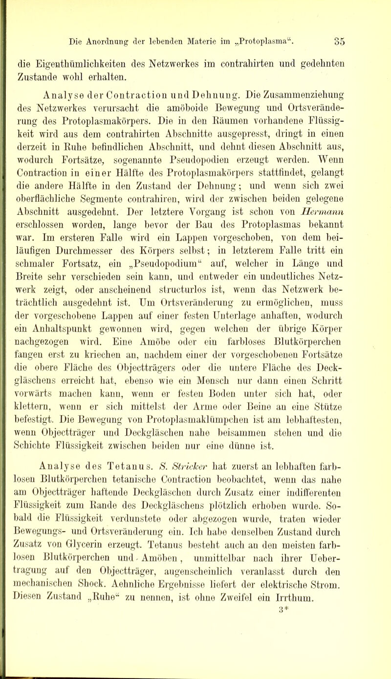 die Eigentkümlichkeiten des Netzwerkes im contrahirten und gedehnten Zustande wohl erhalten. Analyse der Contraction und Dehnung. Die Zusammenziehung des Netzwerkes verursacht die amöboide Bewegung und Ortsverände- rung des Protoplasmakörpers. Die in den Räumen vorhandene Flüssig- keit wird aus dem contrahirten Abschnitte ausgepresst, dringt in einen derzeit in Ruhe befindlichen Abschnitt, und dehnt diesen Abschnitt aus, wodurch Fortsätze, sogenannte Pseudopodien erzeugt werden. Wenn Contraction in einer Hälfte des Protoplasmakörpers stattfindet, gelangt die andere Hälfte in den Zustand der Dehnung; und wenn sich zwei oberflächliche Segmente contrakiren, wird der zwischen beiden gelegene Abschnitt ausgedehnt. Der letztere Vorgang ist schon von Hermann erschlossen worden, lange bevor der Bau des Protoplasmas bekannt war. Im ersteren Falle wird ein Lappen vorgeschoben, von dem bei- läufigen Durchmesser des Körpers seihst; in letzterem Falle tritt ein schmaler Fortsatz, ein „Pseudopodium“ auf, welcher in Länge und Breite sehr verschieden sein kann, und entweder ein undeutliches Netz- werk zeigt, oder anscheinend structurlos ist, wenn das Netzwerk be- trächtlich ausgedehnt ist. Um Ortsveränderung zu ermöglichen, muss der vorgeschobene Lappen auf einer festen Unterlage anhaften, wodurch ein Anhaltspunkt gewonnen wird, gegen welchen der übrige Körper nachgezogen wird. Eine Amöbe oder eiu farbloses Blutkörperchen fangen erst zu kriechen au, nachdem einer der vorgeschobenen Fortsätze die obere Fläche des Ohjectträgers oder die untere Fläche des Deck- gläschens erreicht hat, ebenso wie eiu Mensch nur dann einen Schritt vorwärts machen kann, wenn er festen Boden unter sich hat, oder klettern, wenn er sich mittelst der Arme oder Beine au eine Stütze befestigt. Die Bewegung von Protoplasmaklümpchen ist am lebhaftesten, wenn Objectträger und Deckgläschen nahe beisammen stehen und die Schichte Flüssigkeit zwischen beiden nur eine dünne ist. Analyse des Tetanus. S. Stricker hat zuerst an lebhaften farb- losen Blutkörperchen tetanische Contraction beobachtet, wenn das nahe am Objectträger haftende Deckgläschen durch Zusatz einer indifferenten Flüssigkeit zum Rande des Deckgläschens plötzlich erhoben wurde. So- bald die Flüssigkeit verdunstete oder abgezogen wurde, traten wieder Bewegungs- und Ortsveränderung ein. Ich habe denselben Zustand durch Zusatz von Glycerin erzeugt. Tetanus besteht auch au den meisten farb- losen Blutkörperchen und Amöben, unmittelbar nach ihrer Ueber- tragung auf den Objectträger, augenscheinlich veranlasst durch den mechanischen Sbock. Aeknliche Ergebnisse liefert der elektrische Strom. Diesen Zustand „Ruhe“ zu nennen, ist ohne Zweifel ein Irrthum. 3*