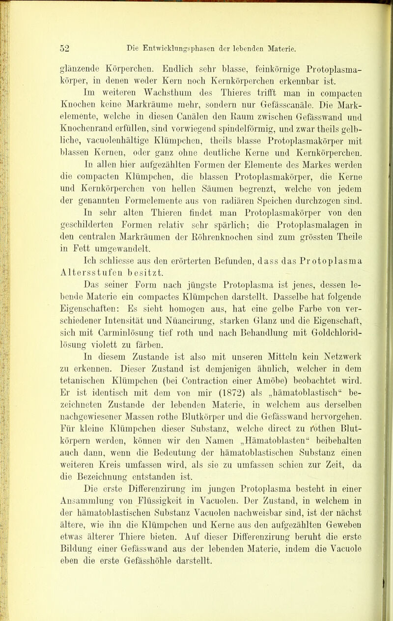 glänzende Körperchen. Endlich sehr blasse, feinkörnige Protoplasma- körper, in denen weder Kern noch Kernkörperchen erkennbar ist. Im weiteren Wachsthum des Thieres trifft man in compacten Knochen keine Markräume mehr, sondern nur Gefässcanäle. Die Mark- elemente, welche in diesen Canälen den Raum zwischen Gefässwand und Knochenrand erfüllen, sind vorwiegend spindelförmig, und zwar theils gelb- liche, vacuolenhältige Klümpchen, theils blasse Protoplasmakörper mit blassen Kernen, oder ganz ohne deutliche Kerne und Kernkörperchen. In allen hier aufgezählten Formen der Elemente des Markes werden die compacten Klümpchen, die blassen Protoplasmakörper, die Kerne und Kernkörperchen von hellen Säumen begrenzt, welche von jedem der genannten Formelemente aus von radiären Speichen durchzogen sind. In sehr alten Thieren findet man Protoplasmakörper von den geschilderten Formen relativ sehr spärlich; die Protoplasmalagen in den centralen Markräumen der Röhrenknochen sind zum grössten Theile in Fett umgewandelt. Ich schliesse aus den erörterten Befunden, dass das Pr otoplasma Altersstufen besitzt. Das seiner Form nach jüngste Protoplasma ist jenes, dessen le- bende Materie ein compactes Klümpchen darstellt. Dasselbe hat folgende Eigenschaften: Es sieht homogen aus, hat eine gelbe Farbe von ver- schiedener Intensität und Nüancirung, starken Glanz und die Eigenschaft, sich mit Carminlösung tief roth und nach Behandlung mit Goldchlorid- lösung violett zu färben. In diesem Zustande ist also mit unseren Mitteln kein Netzwerk zu erkennen. Dieser Zustand ist demjenigen ähnlich, welcher in dem tetanischen Klümpchen (bei Contraction einer Amöbe) beobachtet wird. Er ist identisch mit dem von mir (1872) als „hämatoblastisch“ be- zeichnten Zustande der lebenden Materie, in welchem aus derselben nachgewiesener Massen rothe Blutkörper und die Gefässwand hervorgehen. Für kleine Klümpchen dieser Substanz, welche direct zu l'othen Blut- körpern werden, können wir den Namen „Hämatoblasten“ beibehalten auch dann, wenn die Bedeutung der hämatoblastischen Substanz einen weiteren Kreis umfassen wird, als sie zu umfassen schien zur Zeit, da die Bezeichnung entstanden ist. Die erste Differenzirung im jungen Protoplasma besteht in einer Ansammlung von Flüssigkeit in Yacuolen. Der Zustand, in welchem in der hämatoblastisehen Substanz Yacuolen nachweisbar sind, ist der nächst ältere, wie ihn die Klümpchen und Kerne aus den aufgezählten Geweben etwas älterer Thiere bieten. Auf dieser Differenzirung beruht die erste Bildung einer Gefässwand aus der lebenden Materie, indem die Vacuole eben die erste Gefässhöhle darstellt.