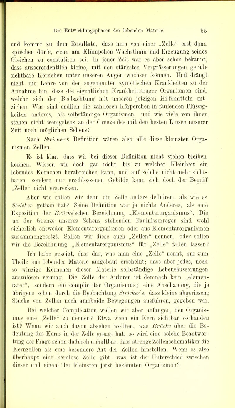 und kommt zu dem Resultate, dass man von einer „Zelle“ erst dann sprechen dürfe, wenn am Klümpchen Waclisthum und Erzeugung seines Gleichen zu constatiren sei. In jener Zeit war es aber schon bekannt, dass ausserordentlich kleine, mit den stärksten Yergrösserungen gerade sichtbare Körnchen unter unseren Augen wachsen können. Und drängt nicht die Lehre von den sogenannten zymotischen Krankheiten zu der Annahme hin, dass die eigentlichen Krankheitsträger Organismen sind, welche sich der Beobachtung mit unseren jetzigen Hilfsmitteln ent- ziehen. Was sind endlich die zahllosen Körperchen in faulenden Flüssig- keiten anderes, als selbständige Organismen, und wie viele von ihnen stehen nicht wenigstens an der Grenze des mit den besten Linsen unserer Zeit noch möglichen Sehens? Nach Stricker s Definition wären also alle diese kleinsten Orga- nismen Zellen. Es ist klar, dass wir bei dieser Definition nicht stehen bleiben können. Wissen wir doch gar nicht, bis zu welcher Kleinheit ein lebendes Körnchen herabreichen kann, und auf solche nicht mehr sicht- baren, sondern nur erschlossenen Gebilde kann sich doch der Begriff „Zelle“ nicht erstrecken. Aber wie sollen wir denn die Zelle anders defiuiren, als wie es Stricker gethan hat? Seine Definition war ja nichts Anderes, als eine Exposition der Brücke'sehen Bezeichnung „Elementarorganismus“. Die an der Grenze unseres Sehens stehenden Fäulnisserreger sind wohl sicherlich entweder Elementarorganismen oder aus Elementarorganismen zusammengesetzt. Sollen wir diese auch „Zellen“ nennen, oder sollen wir die Bezeichnung „Elementarorganismus“ für „Zelle“ fallen lassen? Ich habe gezeigt, dass das, was man eine „Zelle“ nennt, nur zum Tlieile aus lebender Materie aufgebaut erscheint; dass aber jedes, noch so winzige Körnchen dieser Materie selbständige Lebensäusserungen auszulösen vermag. Die Zelle der Autoren ist demnach kein „elemen- tarer“, sondern ein complicirter Organismus; eine Anschauung, die ja übrigens schon durch die Beobachtung Stricker's, dass kleine abgerissene Stücke von Zellen noch amöboide Bewegungen ausführen, gegeben war. Bei welcher Complication wollen wir aber anfangen, den Organis- mus eine „Zelle“ zu nennen? Etwa wenn ein Kern sichtbar vorhanden ist? Wenn wir auch davon absehen wollten, was Brücke über die Be- deutung des Kerns in der Zelle gesagt hat, so wird eine solche Beantwor- tung der Frage schon dadurch unhaltbar, dass strenge Zellenschematiker die Kernzellen als eine besondere Art der Zellen hinstellen. Wenn es also überhaupt eine.kernlose Zelle gibt, was ist der Unterschied zwischen dieser und einem der kleinsten jetzt bekannten Organismen?